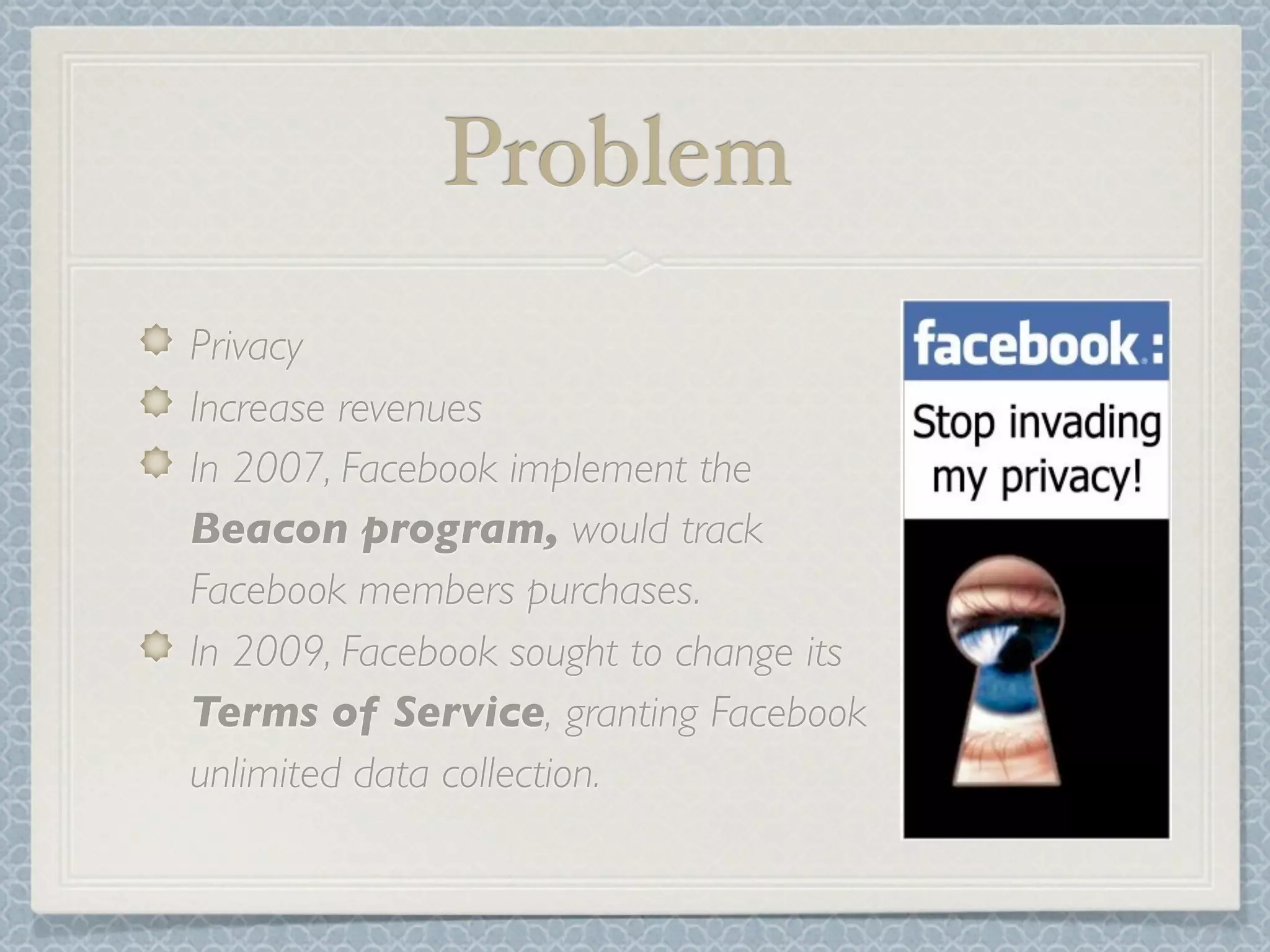 Problem
Privacy
Increase revenues
In 2007, Facebook implement the
Beacon program, would track
Facebook members purchases.
In 2009, Facebook sought to change its
Terms of Service, granting Facebook
unlimited data collection.
 