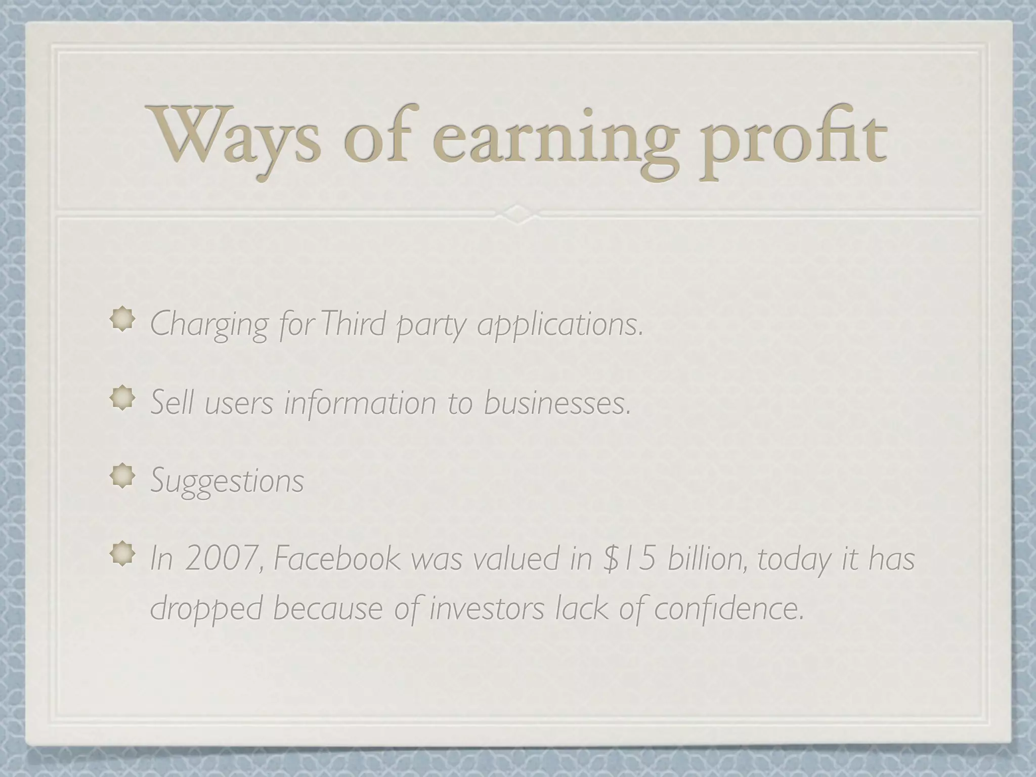 Ways of earning proﬁt

Charging for Third party applications.

Sell users information to businesses.

Suggestions

In 2007, Facebook was valued in $15 billion, today it has
dropped because of investors lack of conﬁdence.
 
