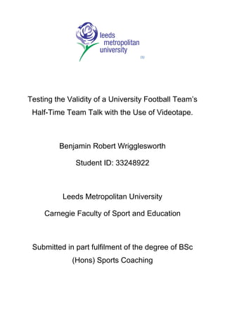 (1)




Testing the Validity of a University Football Team’s
 Half-Time Team Talk with the Use of Videotape.



         Benjamin Robert Wrigglesworth

              Student ID: 33248922



          Leeds Metropolitan University

     Carnegie Faculty of Sport and Education



 Submitted in part fulfilment of the degree of BSc
             (Hons) Sports Coaching
 