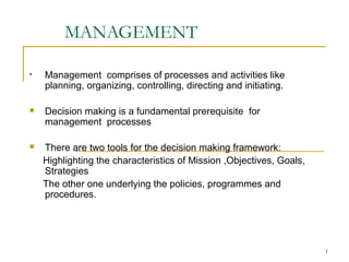 1 
MANAGEMENT 
• Management comprises of processes and activities like 
planning, organizing, controlling, directing and initiating. 
 Decision making is a fundamental prerequisite for 
management processes 
 There are two tools for the decision making framework: 
Highlighting the characteristics of Mission ,Objectives, Goals, 
Strategies 
The other one underlying the policies, programmes and 
procedures. 
 