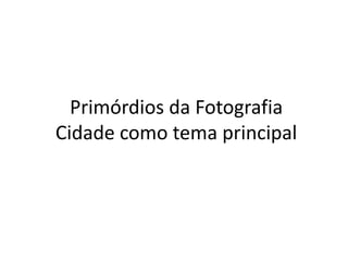 Primórdios da Fotografia
Cidade como tema principal
 