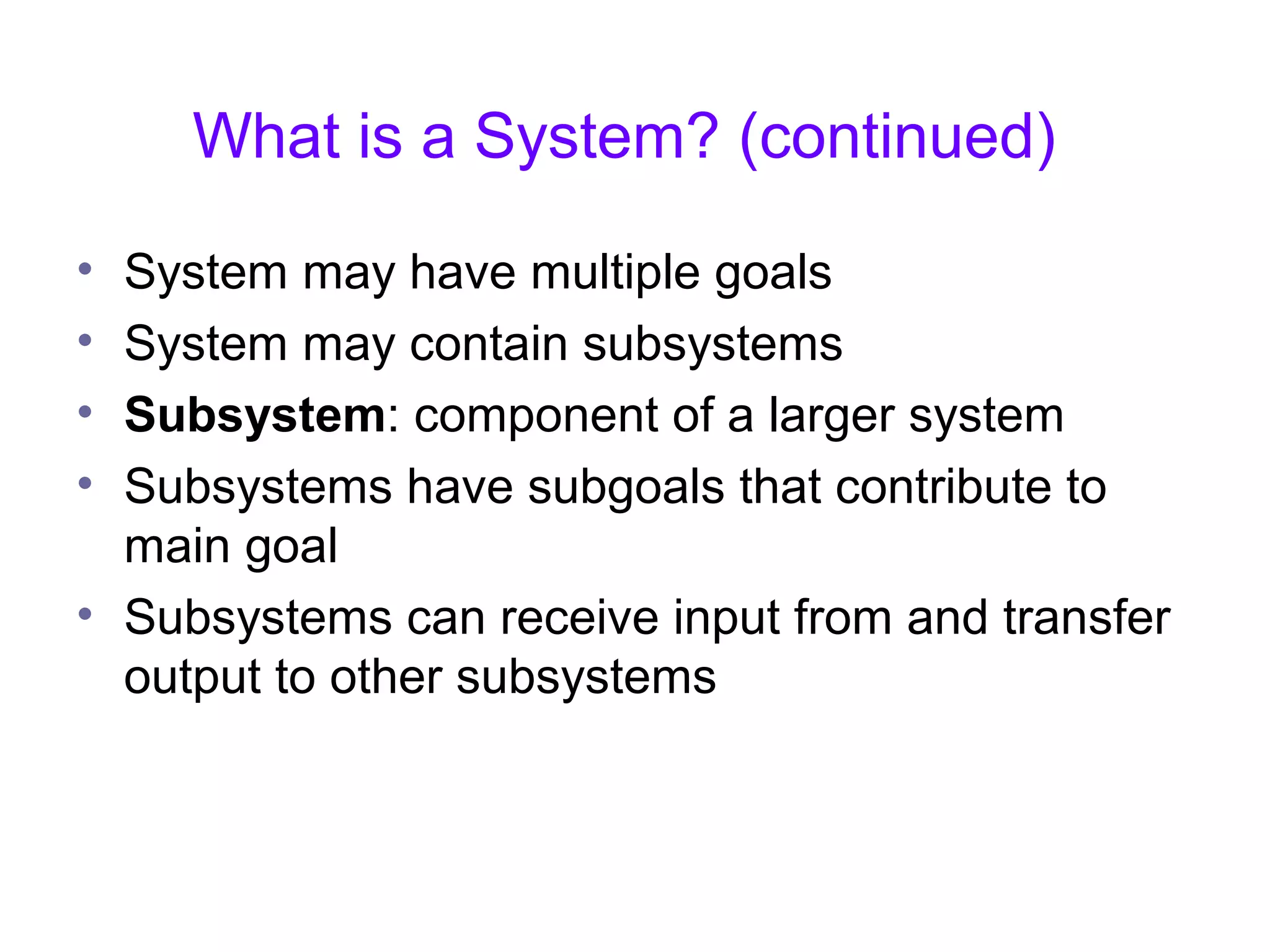 What is a System? (continued)
• System may have multiple goals
• System may contain subsystems
• Subsystem: component of a larger system
• Subsystems have subgoals that contribute to
main goal
• Subsystems can receive input from and transfer
output to other subsystems
 