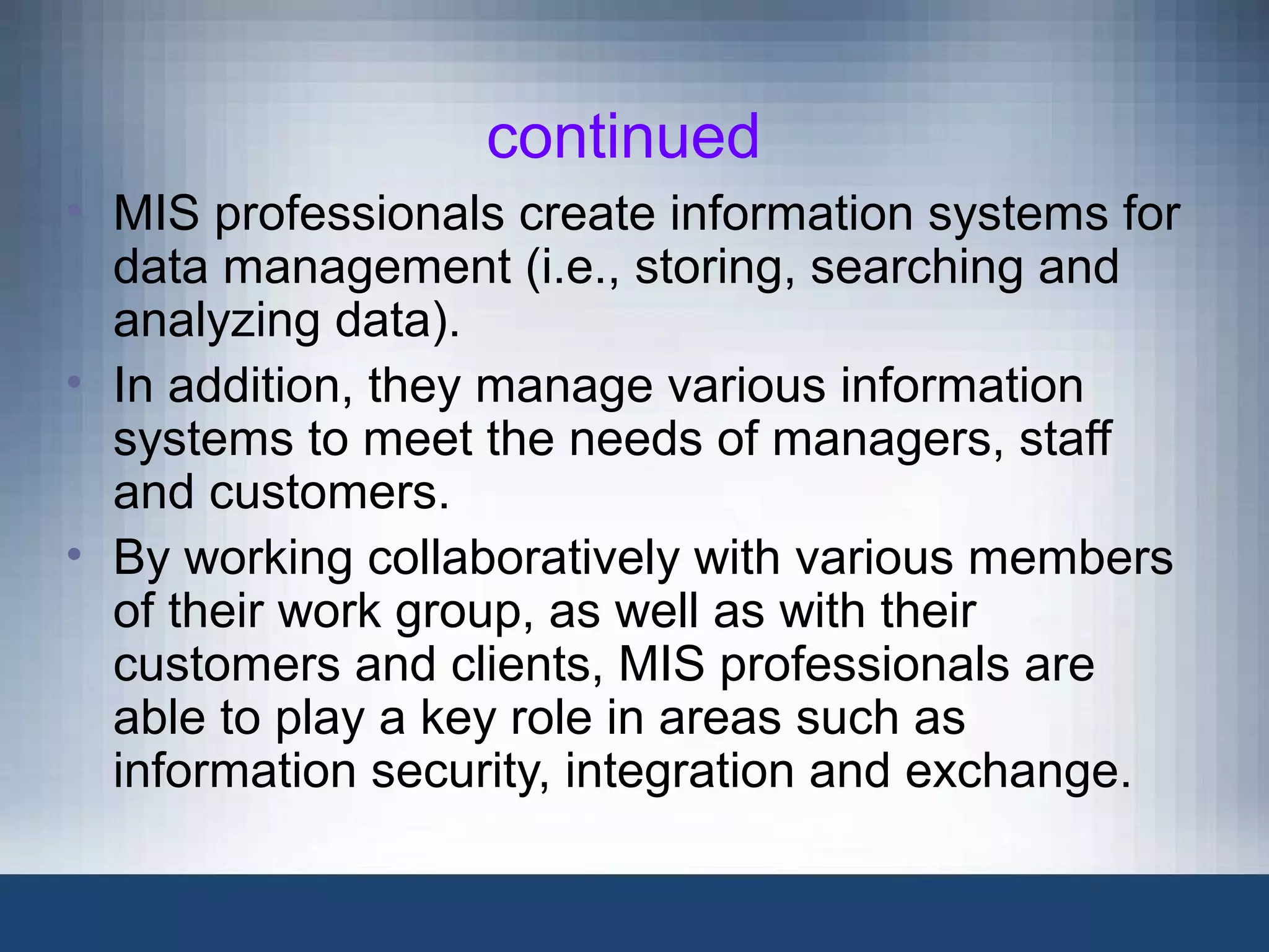 continued
• MIS professionals create information systems for
data management (i.e., storing, searching and
analyzing data).
• In addition, they manage various information
systems to meet the needs of managers, staff
and customers.
• By working collaboratively with various members
of their work group, as well as with their
customers and clients, MIS professionals are
able to play a key role in areas such as
information security, integration and exchange.
 