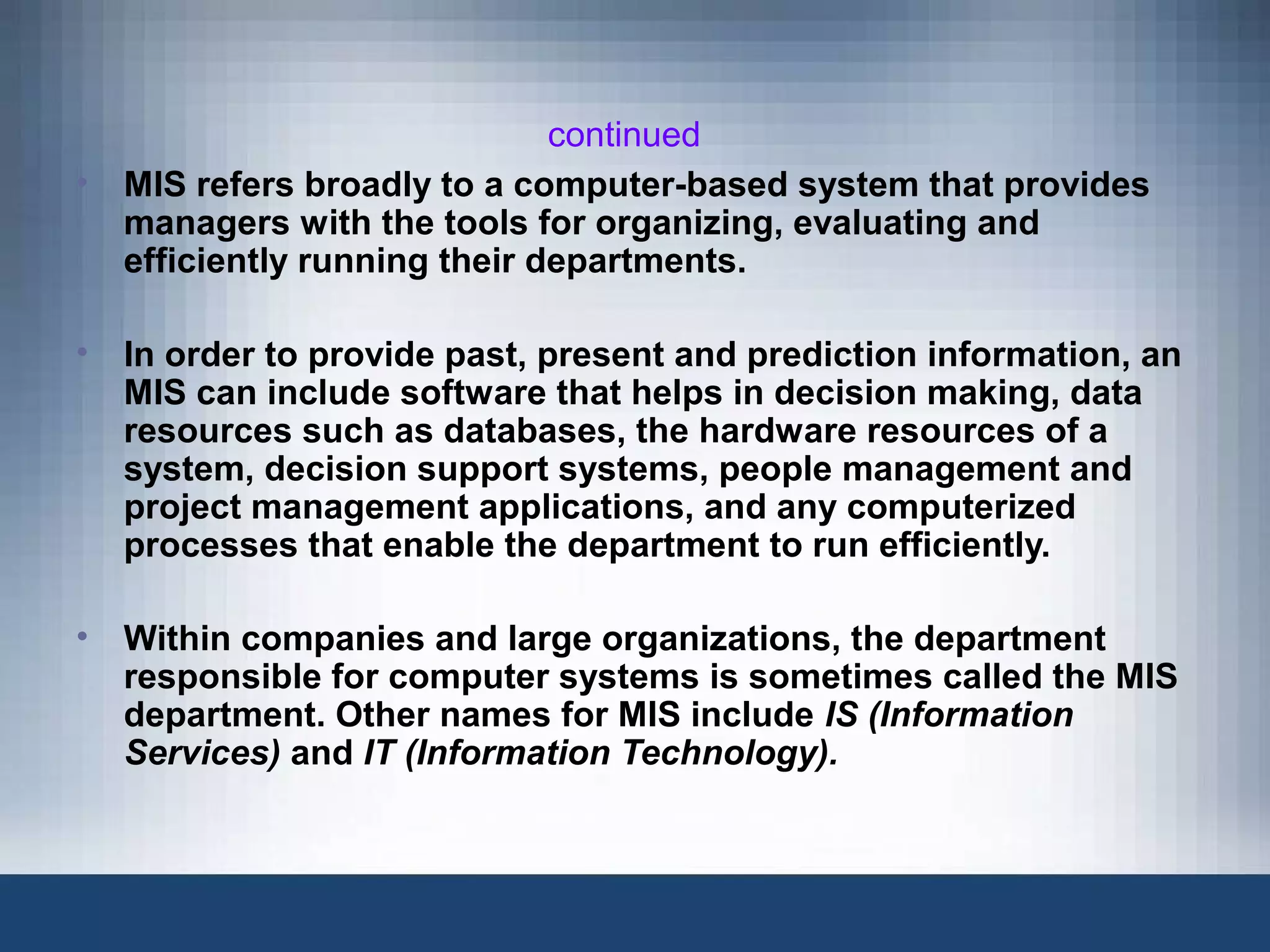 continued
• MIS refers broadly to a computer-based system that provides
managers with the tools for organizing, evaluating and
efficiently running their departments.
• In order to provide past, present and prediction information, an
MIS can include software that helps in decision making, data
resources such as databases, the hardware resources of a
system, decision support systems, people management and
project management applications, and any computerized
processes that enable the department to run efficiently.
• Within companies and large organizations, the department
responsible for computer systems is sometimes called the MIS
department. Other names for MIS include IS (Information
Services) and IT (Information Technology).
 
