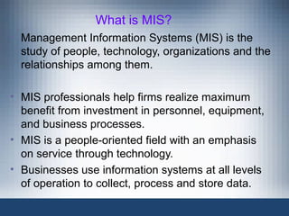 What is MIS?
• Management Information Systems (MIS) is the
study of people, technology, organizations and the
relationships among them.
• MIS professionals help firms realize maximum
benefit from investment in personnel, equipment,
and business processes.
• MIS is a people-oriented field with an emphasis
on service through technology.
• Businesses use information systems at all levels
of operation to collect, process and store data.
 
