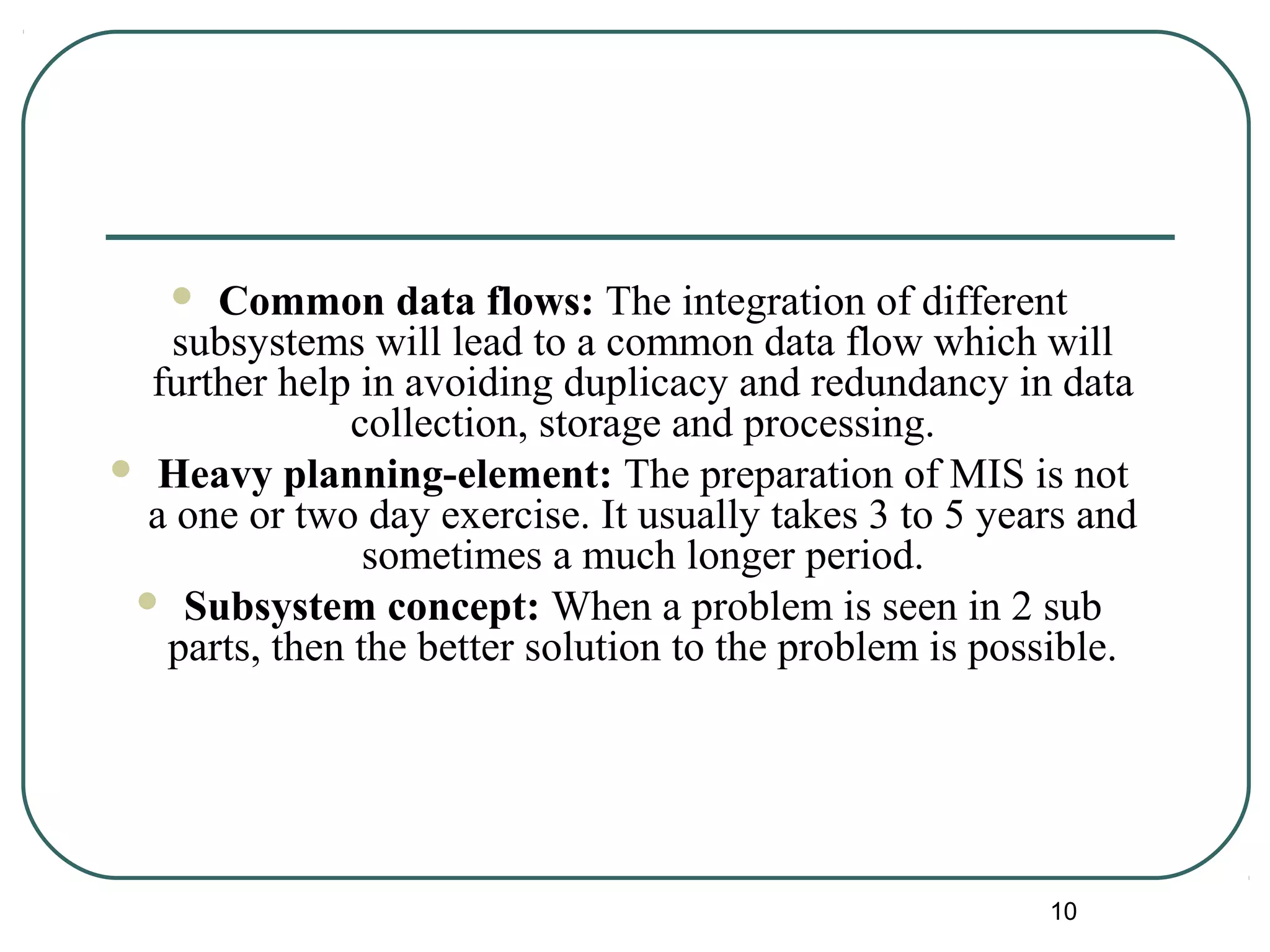  Common data flows: The integration of different
subsystems will lead to a common data flow which will
further help in avoiding duplicacy and redundancy in data
collection, storage and processing.
 Heavy planning-element: The preparation of MIS is not
a one or two day exercise. It usually takes 3 to 5 years and
sometimes a much longer period.
 Subsystem concept: When a problem is seen in 2 sub
parts, then the better solution to the problem is possible.
10
 