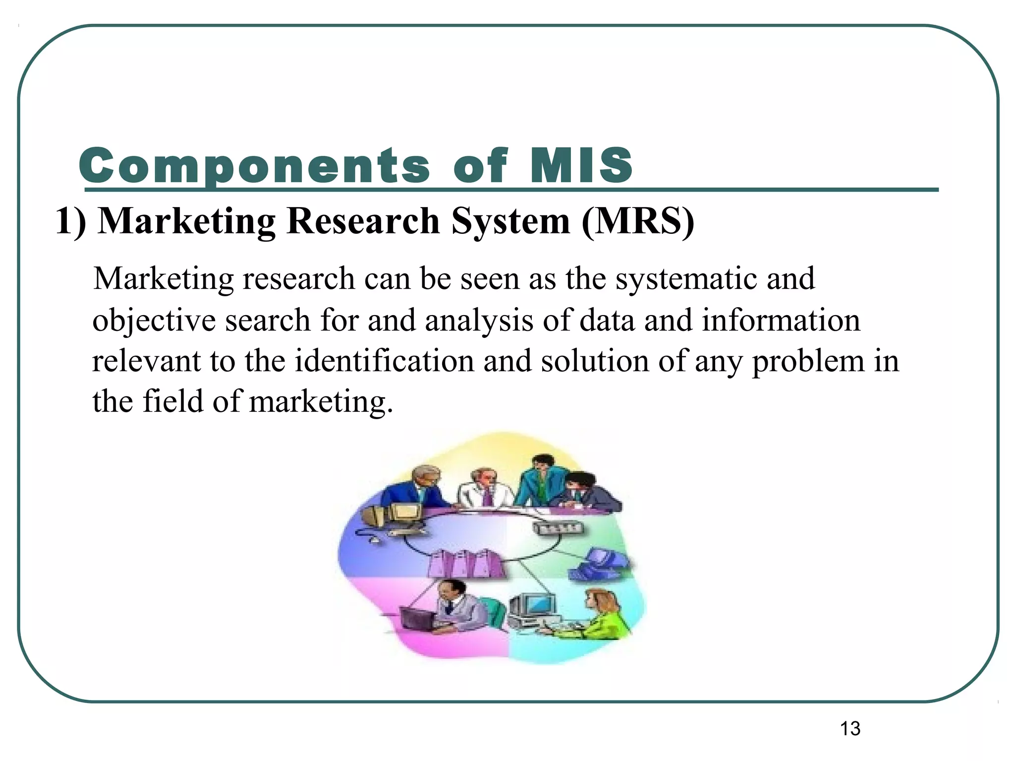 Components of MIS
1) Marketing Research System (MRS)
Marketing research can be seen as the systematic and
objective search for and analysis of data and information
relevant to the identification and solution of any problem in
the field of marketing.
13
 