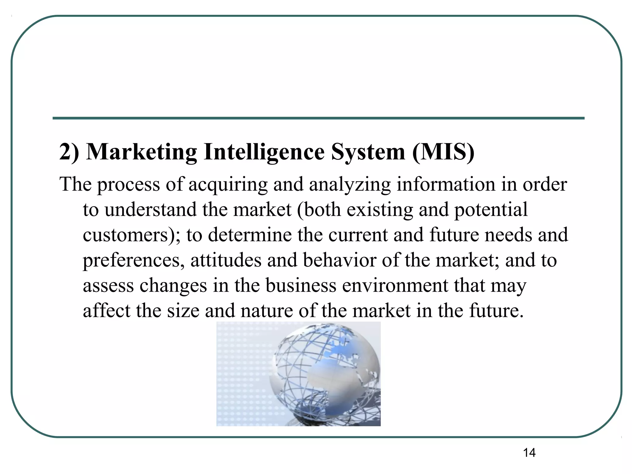 2) Marketing Intelligence System (MIS)
The process of acquiring and analyzing information in order
to understand the market (both existing and potential
customers); to determine the current and future needs and
preferences, attitudes and behavior of the market; and to
assess changes in the business environment that may
affect the size and nature of the market in the future.
14
 
