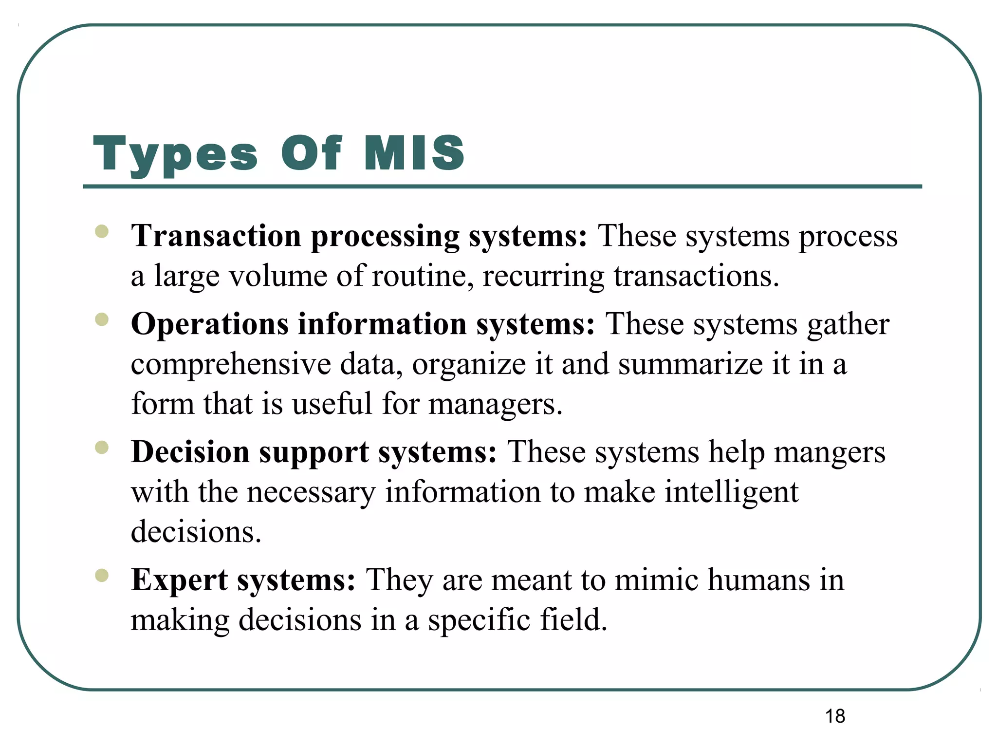 Types Of MIS
 Transaction processing systems: These systems process
a large volume of routine, recurring transactions.
 Operations information systems: These systems gather
comprehensive data, organize it and summarize it in a
form that is useful for managers.
 Decision support systems: These systems help mangers
with the necessary information to make intelligent
decisions.
 Expert systems: They are meant to mimic humans in
making decisions in a specific field.
18
 