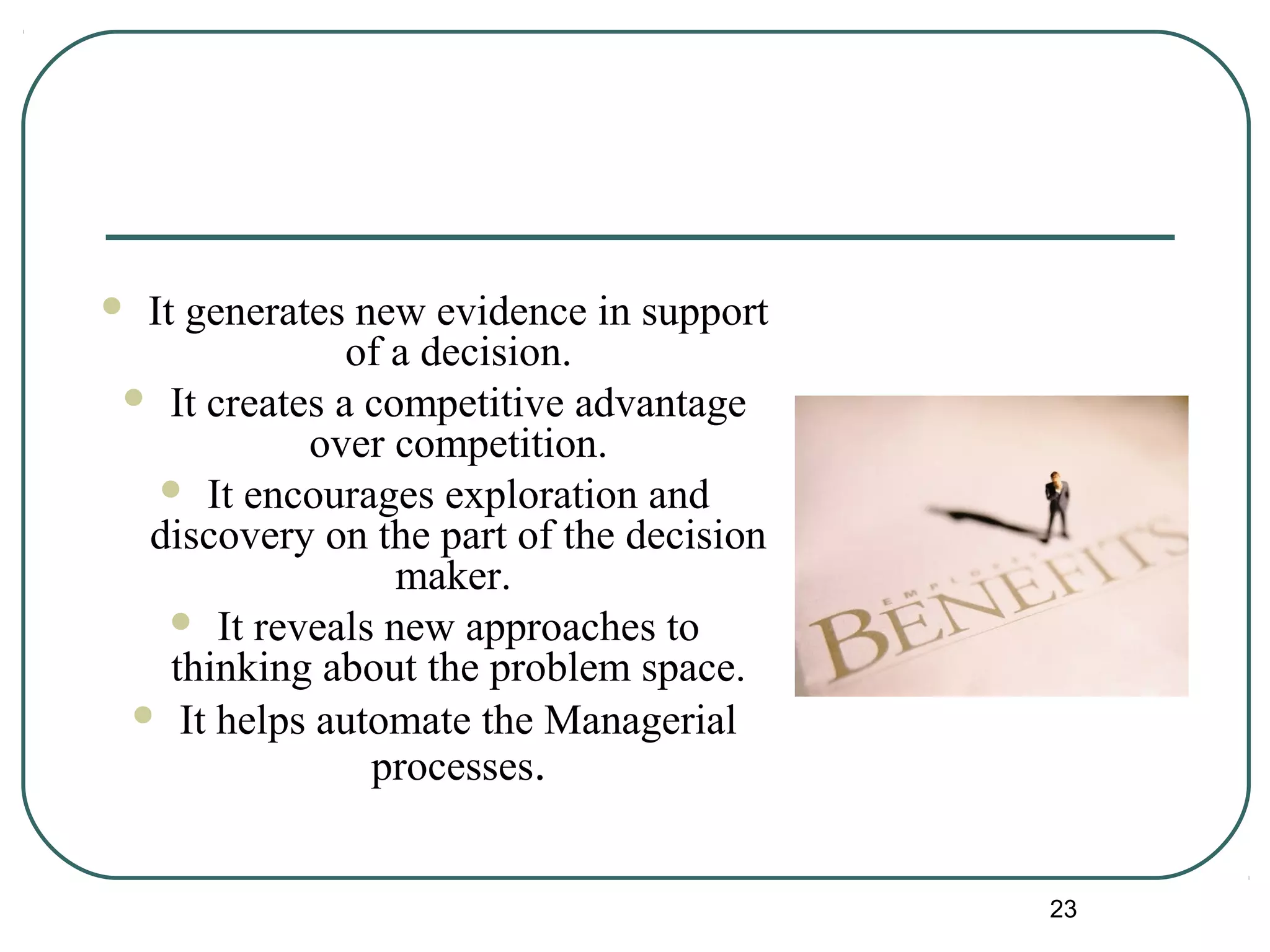  It generates new evidence in support
of a decision.
 It creates a competitive advantage
over competition.
 It encourages exploration and
discovery on the part of the decision
maker.
 It reveals new approaches to
thinking about the problem space.
 It helps automate the Managerial
processes.
23
 