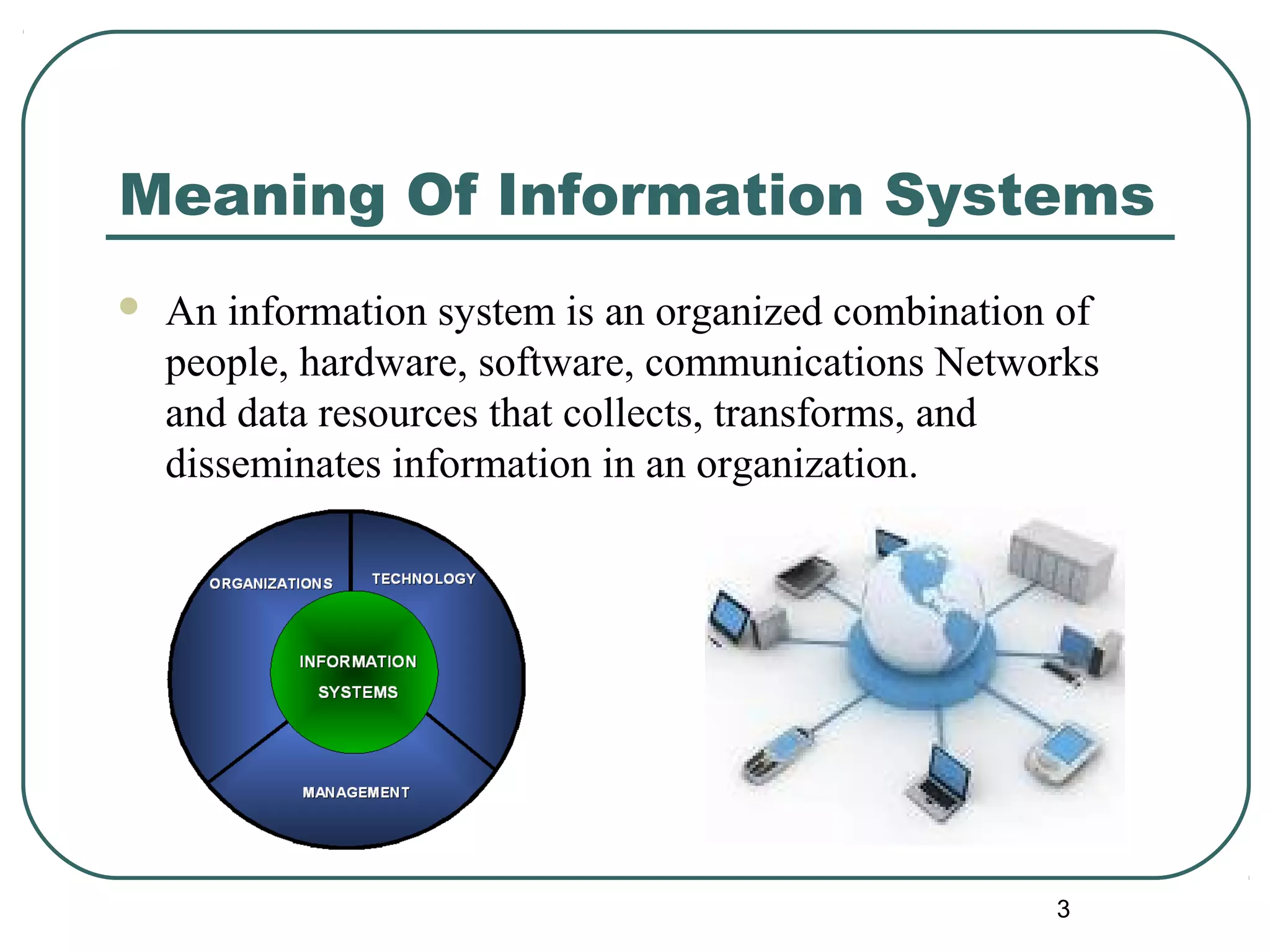 Meaning Of Information Systems
 An information system is an organized combination of
people, hardware, software, communications Networks
and data resources that collects, transforms, and
disseminates information in an organization.
3
 