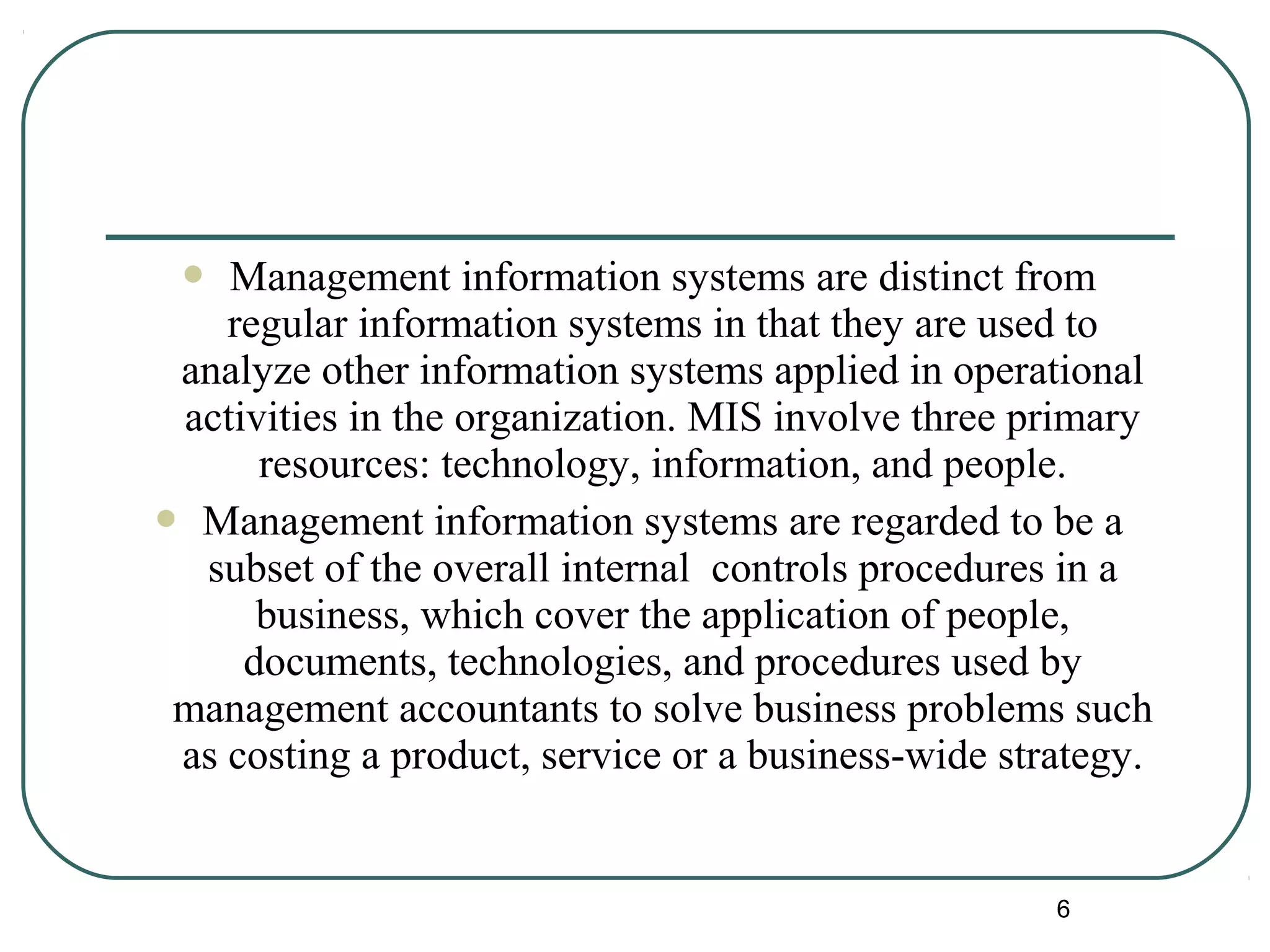  Management information systems are distinct from
regular information systems in that they are used to
analyze other information systems applied in operational
activities in the organization. MIS involve three primary
resources: technology, information, and people.
 Management information systems are regarded to be a
subset of the overall internal controls procedures in a
business, which cover the application of people,
documents, technologies, and procedures used by
management accountants to solve business problems such
as costing a product, service or a business-wide strategy.
6
 