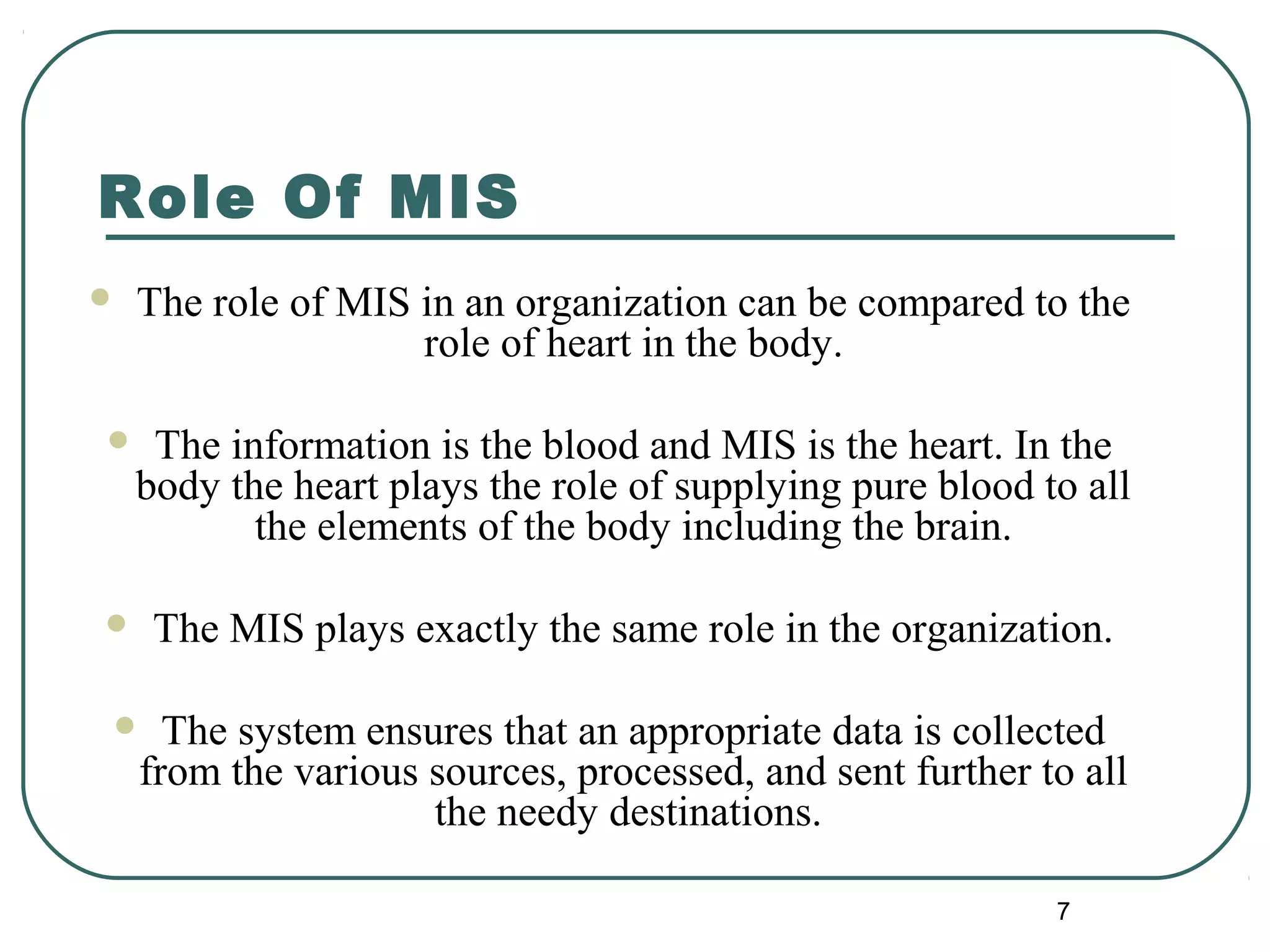 Role Of MIS
 The role of MIS in an organization can be compared to the
role of heart in the body.
 The information is the blood and MIS is the heart. In the
body the heart plays the role of supplying pure blood to all
the elements of the body including the brain.
 The MIS plays exactly the same role in the organization.
 The system ensures that an appropriate data is collected
from the various sources, processed, and sent further to all
the needy destinations.
7
 