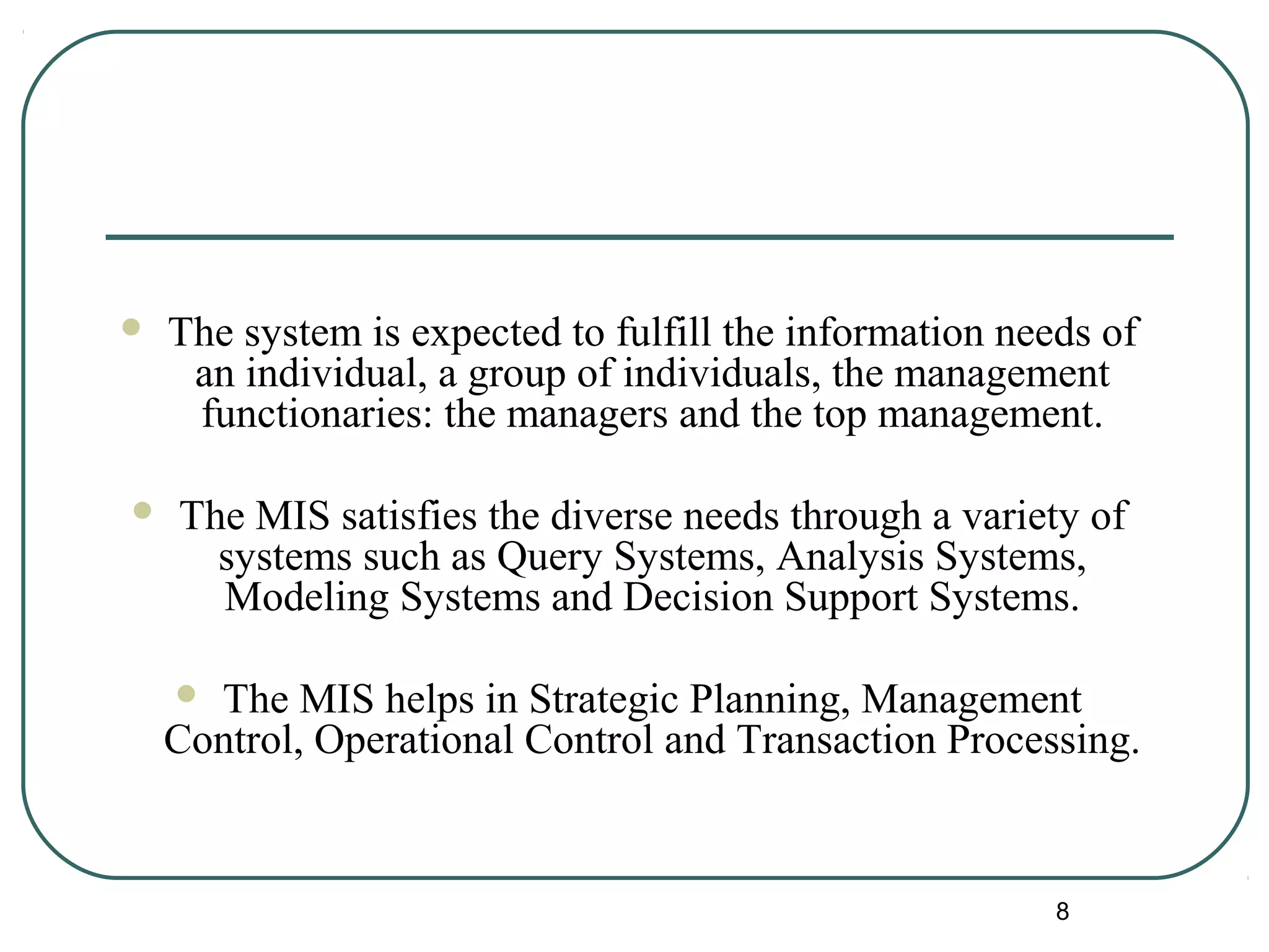  The system is expected to fulfill the information needs of
an individual, a group of individuals, the management
functionaries: the managers and the top management.
 The MIS satisfies the diverse needs through a variety of
systems such as Query Systems, Analysis Systems,
Modeling Systems and Decision Support Systems.
 The MIS helps in Strategic Planning, Management
Control, Operational Control and Transaction Processing.
8
 