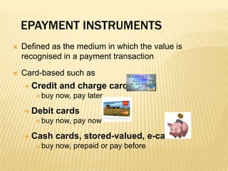 ePayment InstrumentsDefined as the medium in which the value is recognised in a payment transactionCard-based such asCredit and charge cards     buy now, pay laterDebit cards                                                     buy now, pay nowCash cards, stored-valued, e-cash   buy now, prepaid or pay before