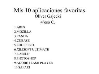Mis 10 aplicaciones favoritas Oliver Gajecki 4ºeso C. 1.ARES 2.MOZILLA 3.PANDA 4.CUBASE 5.LOGIC PRO 6.XILISOFT ULTIMATE 7.E-MULE 8.PHOTOSHOP 9.ADOBE FLASH PLAYER 10.SAFARI 