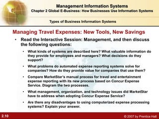 2.10 © 2007 by Prentice Hall
• Read the Interactive Session: Management, and then discuss
the following questions:
• What kinds of systems are described here? What valuable information do
they provide for employees and managers? What decisions do they
support?
• What problems do automated expense reporting systems solve for
companies? How do they provide value for companies that use them?
• Compare MarketStar’s manual process for travel and entertainment
expense reporting with its new process based on Concur Expense
Service. Diagram the two processes.
• What management, organization, and technology issues did MarketStar
have to address when adopting Concur Expense Service?
• Are there any disadvantages to using computerized expense processing
systems? Explain your answer.
Managing Travel Expenses: New Tools, New Savings
Types of Business Information Systems
Management Information Systems
Chapter 2 Global E-Business: How Businesses Use Information Systems
 