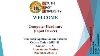 WELCOME
Computer Hardware
(Input Device)
Computer Applications in Business
Course Code – MIS 1111
Section – 1 (A)
Presentation Session
December 20, 2016
Name:Md.TowfiqurRahman
Program:BBA
Batch:42nd
IDNo:2016010000139
 