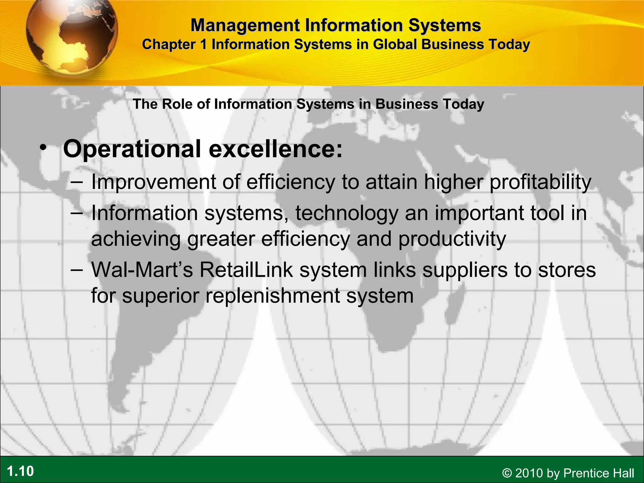 1.10 © 2010 by Prentice Hall
• Operational excellence:
– Improvement of efficiency to attain higher profitability
– Information systems, technology an important tool in
achieving greater efficiency and productivity
– Wal-Mart’s RetailLink system links suppliers to stores
for superior replenishment system
Management Information SystemsManagement Information Systems
Chapter 1 Information Systems in Global Business TodayChapter 1 Information Systems in Global Business Today
The Role of Information Systems in Business Today
 