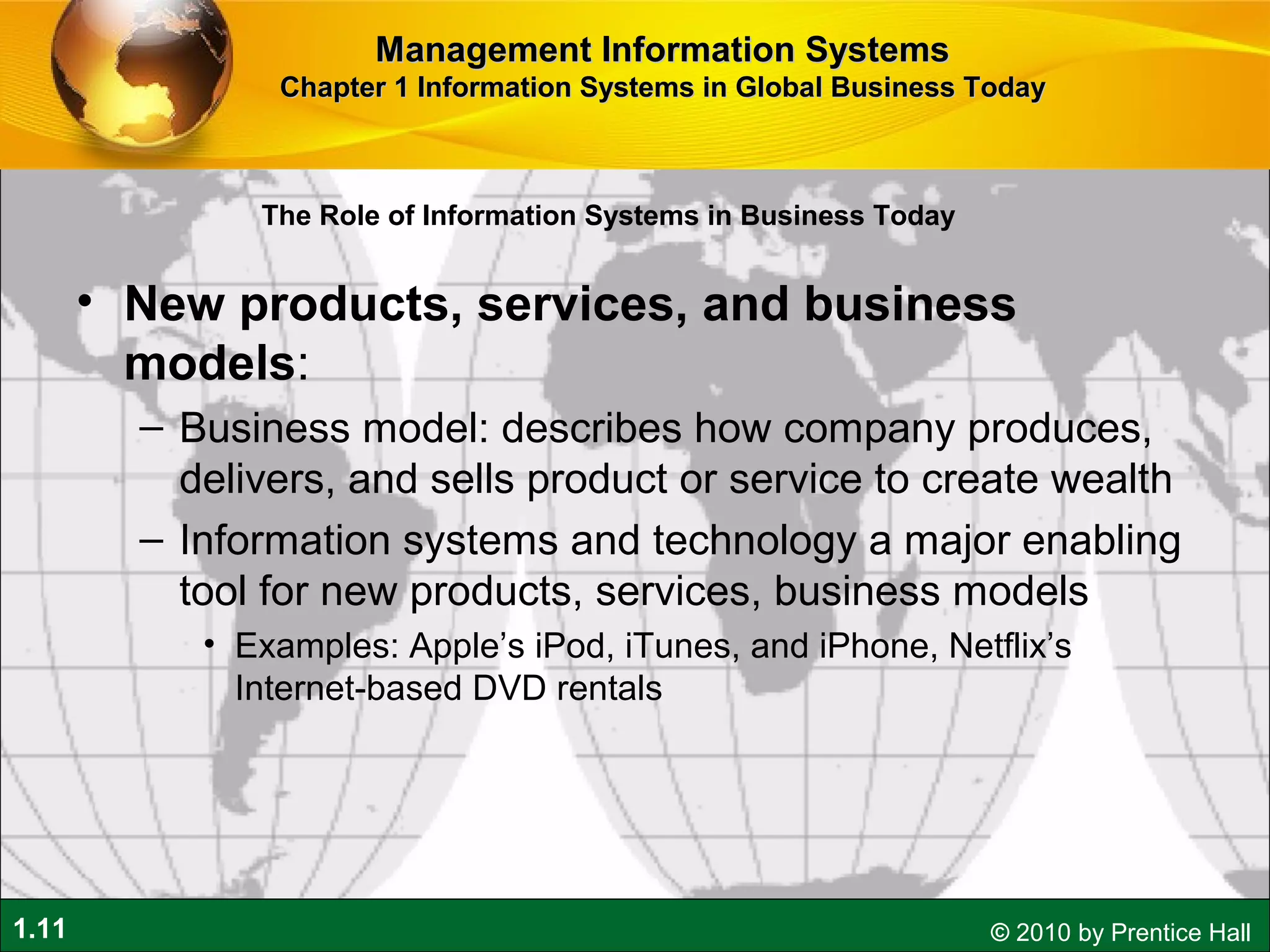 1.11 © 2010 by Prentice Hall
• New products, services, and business
models:
– Business model: describes how company produces,
delivers, and sells product or service to create wealth
– Information systems and technology a major enabling
tool for new products, services, business models
• Examples: Apple’s iPod, iTunes, and iPhone, Netflix’s
Internet-based DVD rentals
Management Information SystemsManagement Information Systems
Chapter 1 Information Systems in Global Business TodayChapter 1 Information Systems in Global Business Today
The Role of Information Systems in Business Today
 