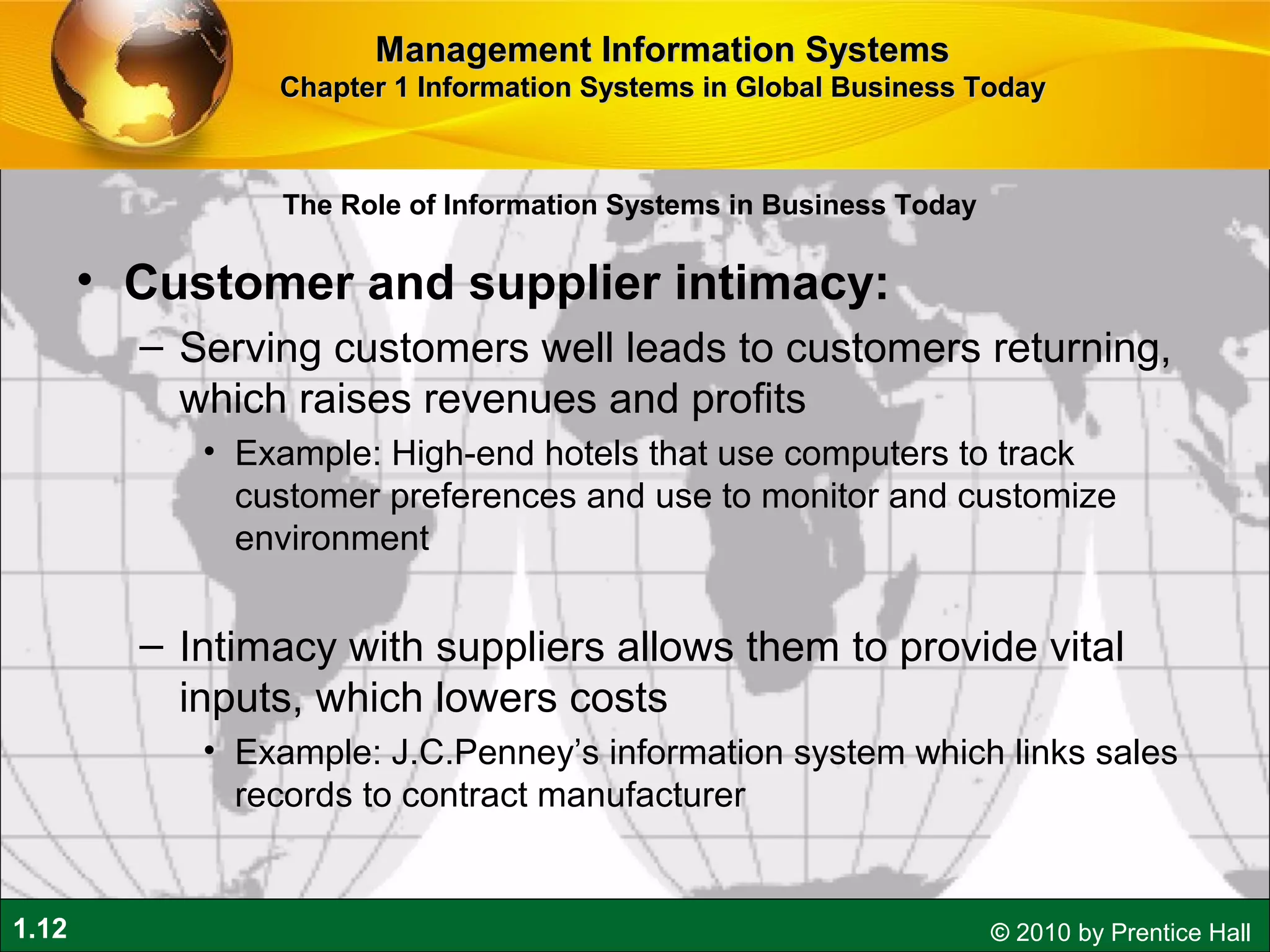 1.12 © 2010 by Prentice Hall
• Customer and supplier intimacy:
– Serving customers well leads to customers returning,
which raises revenues and profits
• Example: High-end hotels that use computers to track
customer preferences and use to monitor and customize
environment
– Intimacy with suppliers allows them to provide vital
inputs, which lowers costs
• Example: J.C.Penney’s information system which links sales
records to contract manufacturer
Management Information SystemsManagement Information Systems
Chapter 1 Information Systems in Global Business TodayChapter 1 Information Systems in Global Business Today
The Role of Information Systems in Business Today
 