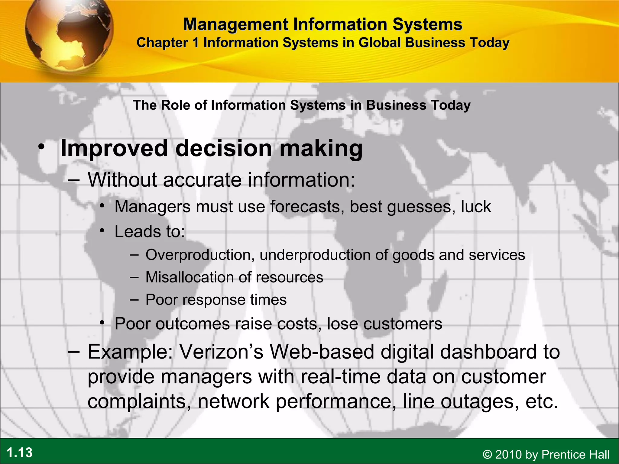 1.13 © 2010 by Prentice Hall
• Improved decision making
– Without accurate information:
• Managers must use forecasts, best guesses, luck
• Leads to:
– Overproduction, underproduction of goods and services
– Misallocation of resources
– Poor response times
• Poor outcomes raise costs, lose customers
– Example: Verizon’s Web-based digital dashboard to
provide managers with real-time data on customer
complaints, network performance, line outages, etc.
Management Information SystemsManagement Information Systems
Chapter 1 Information Systems in Global Business TodayChapter 1 Information Systems in Global Business Today
The Role of Information Systems in Business Today
 