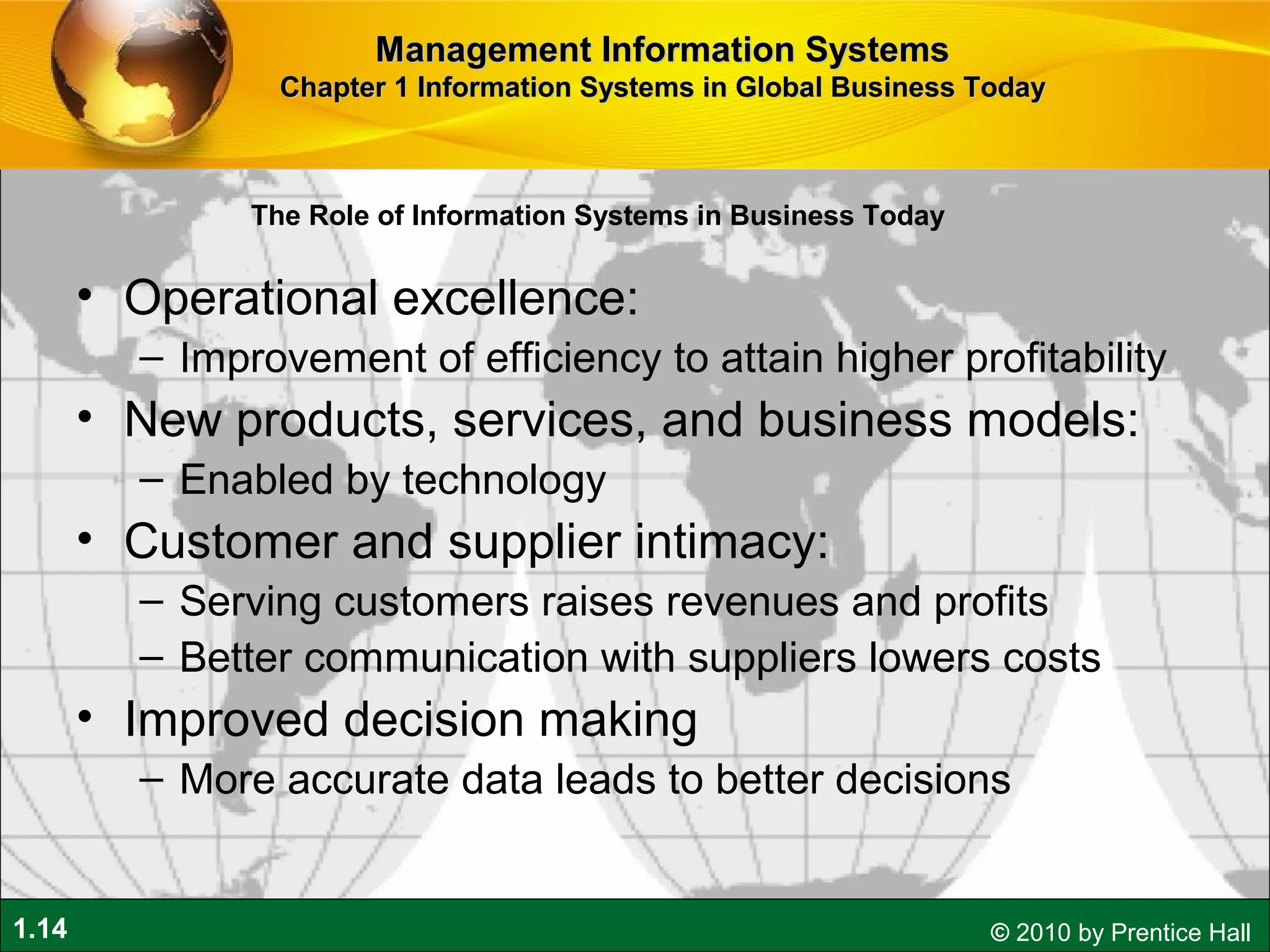 1.14 © 2010 by Prentice Hall
• Operational excellence:
– Improvement of efficiency to attain higher profitability
• New products, services, and business models:
– Enabled by technology
• Customer and supplier intimacy:
– Serving customers raises revenues and profits
– Better communication with suppliers lowers costs
• Improved decision making
– More accurate data leads to better decisions
Management Information SystemsManagement Information Systems
Chapter 1 Information Systems in Global Business TodayChapter 1 Information Systems in Global Business Today
The Role of Information Systems in Business Today
 