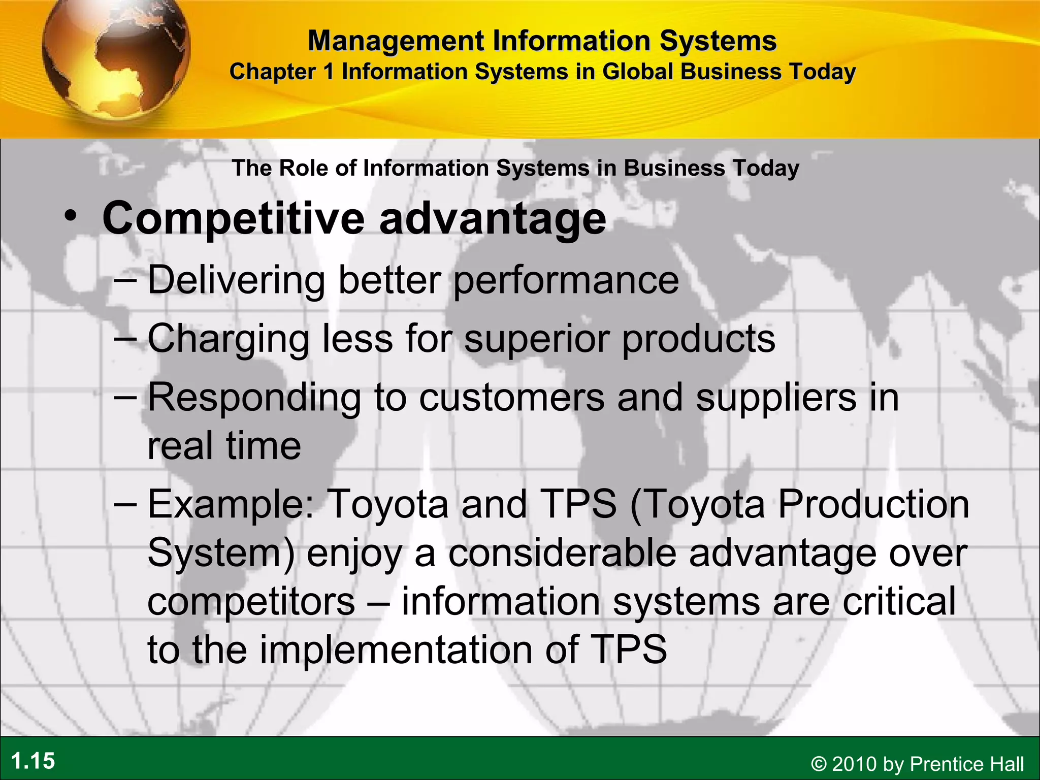 1.15 © 2010 by Prentice Hall
• Competitive advantage
– Delivering better performance
– Charging less for superior products
– Responding to customers and suppliers in
real time
– Example: Toyota and TPS (Toyota Production
System) enjoy a considerable advantage over
competitors – information systems are critical
to the implementation of TPS
Management Information SystemsManagement Information Systems
Chapter 1 Information Systems in Global Business TodayChapter 1 Information Systems in Global Business Today
The Role of Information Systems in Business Today
 
