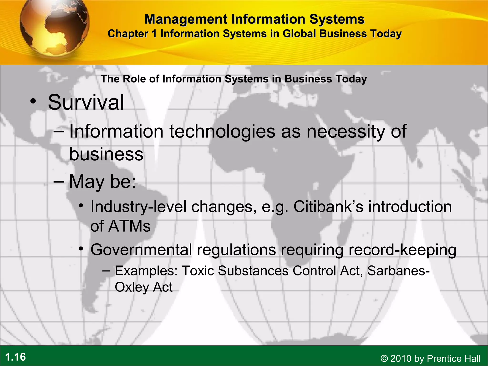 1.16 © 2010 by Prentice Hall
• Survival
– Information technologies as necessity of
business
– May be:
• Industry-level changes, e.g. Citibank’s introduction
of ATMs
• Governmental regulations requiring record-keeping
– Examples: Toxic Substances Control Act, Sarbanes-
Oxley Act
Management Information SystemsManagement Information Systems
Chapter 1 Information Systems in Global Business TodayChapter 1 Information Systems in Global Business Today
The Role of Information Systems in Business Today
 
