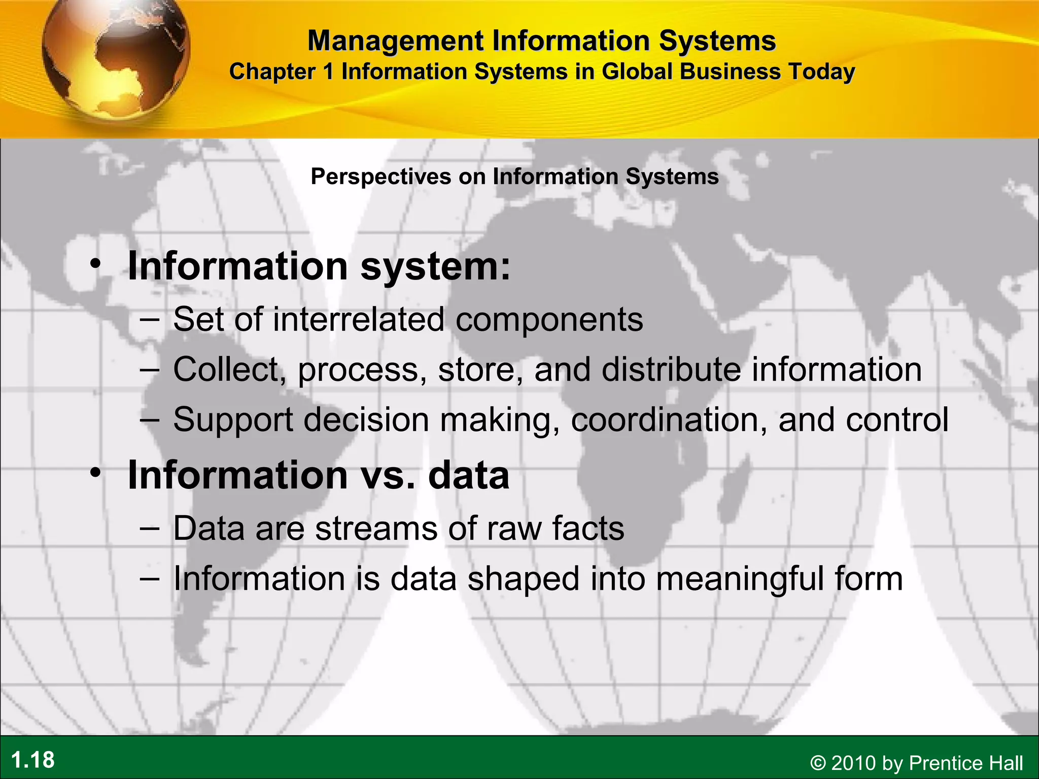 1.18 © 2010 by Prentice Hall
• Information system:
– Set of interrelated components
– Collect, process, store, and distribute information
– Support decision making, coordination, and control
• Information vs. data
– Data are streams of raw facts
– Information is data shaped into meaningful form
Perspectives on Information Systems
Management Information SystemsManagement Information Systems
Chapter 1 Information Systems in Global Business TodayChapter 1 Information Systems in Global Business Today
 