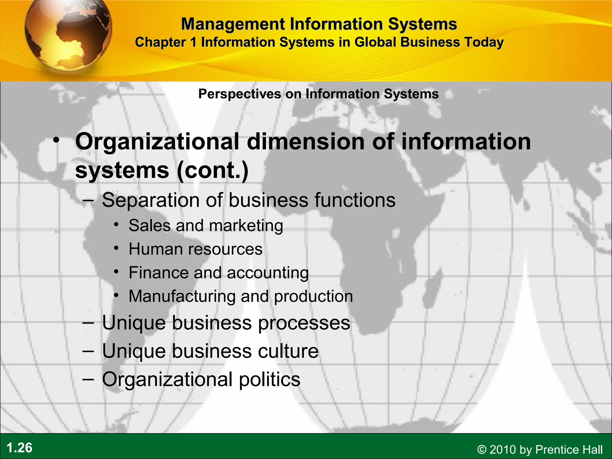 1.26 © 2010 by Prentice Hall
• Organizational dimension of information
systems (cont.)
– Separation of business functions
• Sales and marketing
• Human resources
• Finance and accounting
• Manufacturing and production
– Unique business processes
– Unique business culture
– Organizational politics
Perspectives on Information Systems
Management Information SystemsManagement Information Systems
Chapter 1 Information Systems in Global Business TodayChapter 1 Information Systems in Global Business Today
 