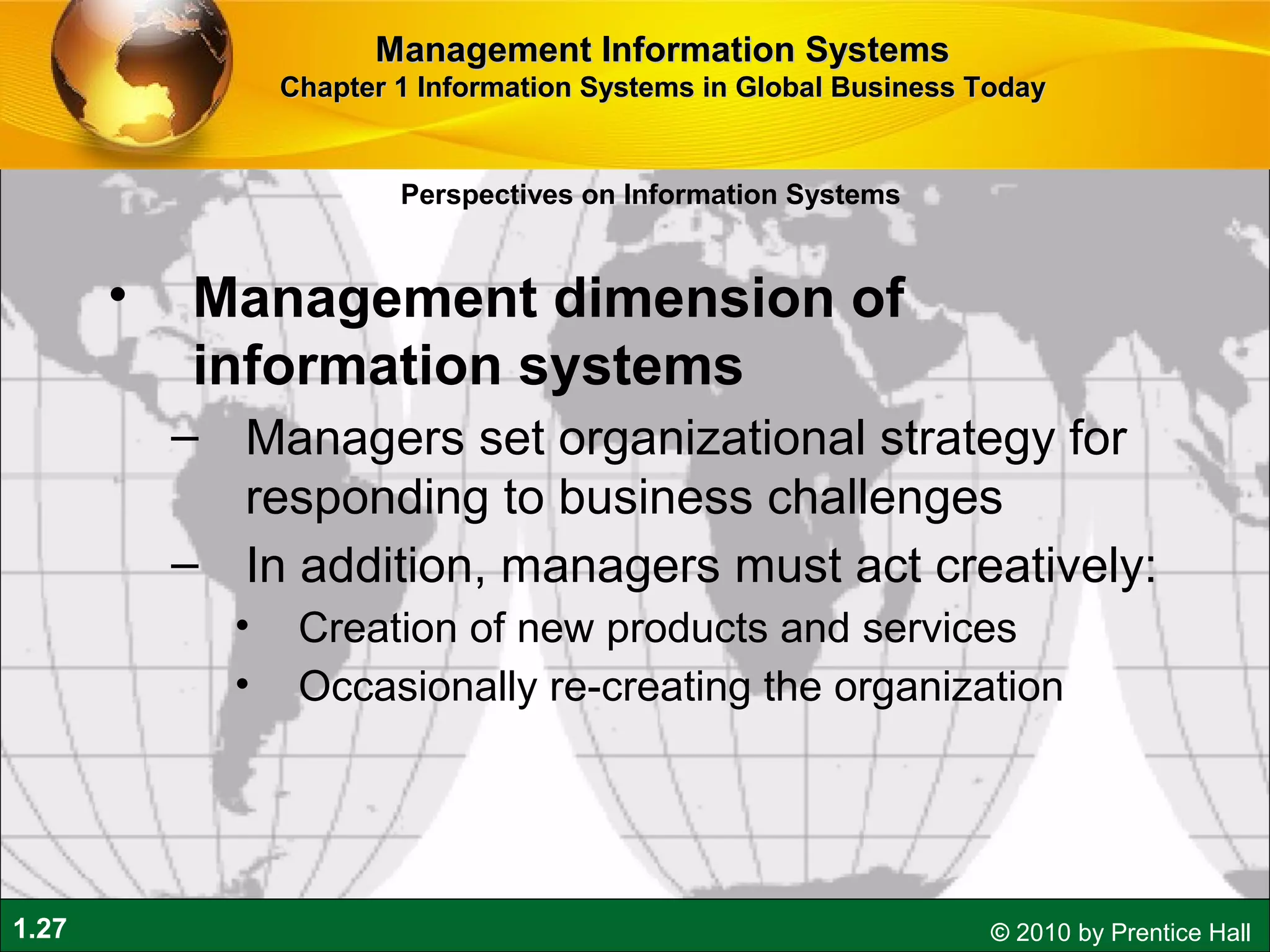 1.27 © 2010 by Prentice Hall
• Management dimension of
information systems
– Managers set organizational strategy for
responding to business challenges
– In addition, managers must act creatively:
• Creation of new products and services
• Occasionally re-creating the organization
Perspectives on Information Systems
Management Information SystemsManagement Information Systems
Chapter 1 Information Systems in Global Business TodayChapter 1 Information Systems in Global Business Today
 