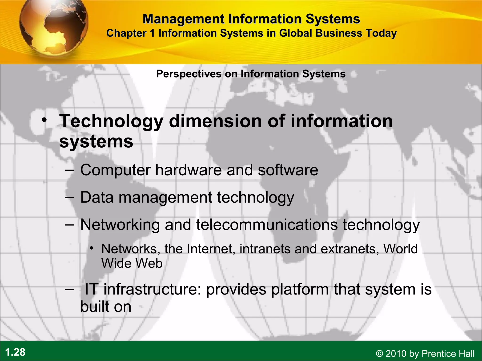 1.28 © 2010 by Prentice Hall
• Technology dimension of information
systems
– Computer hardware and software
– Data management technology
– Networking and telecommunications technology
• Networks, the Internet, intranets and extranets, World
Wide Web
– IT infrastructure: provides platform that system is
built on
Perspectives on Information Systems
Management Information SystemsManagement Information Systems
Chapter 1 Information Systems in Global Business TodayChapter 1 Information Systems in Global Business Today
 
