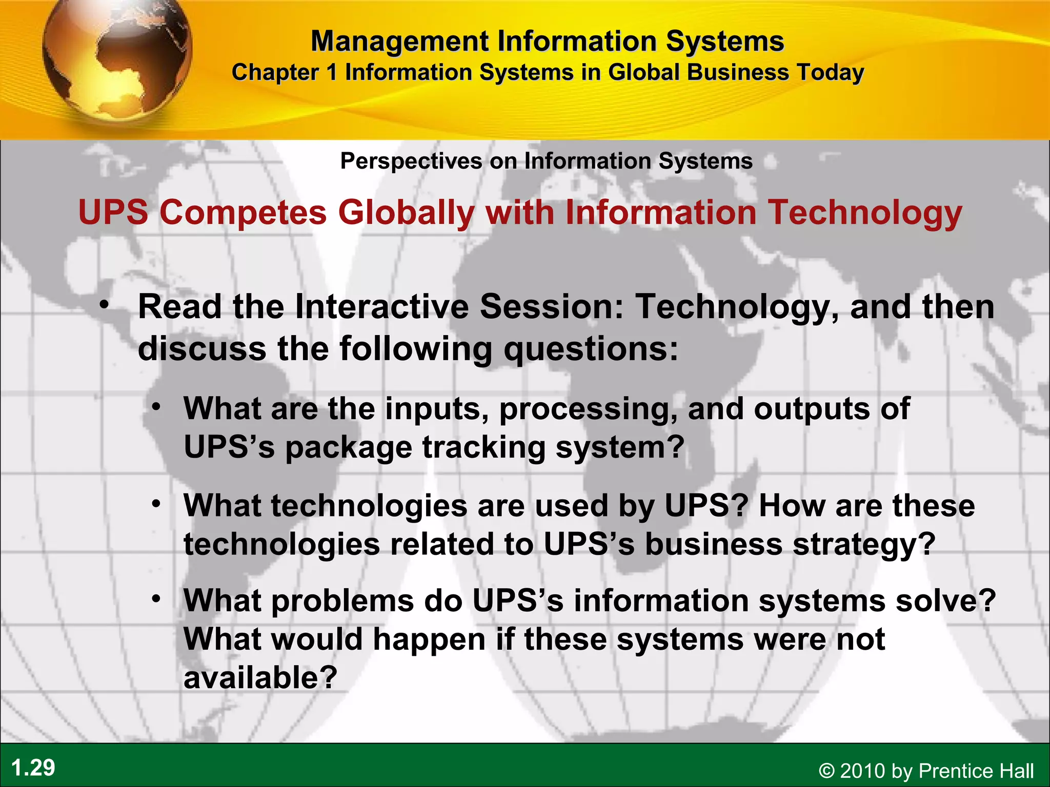 1.29 © 2010 by Prentice Hall
• Read the Interactive Session: Technology, and then
discuss the following questions:
• What are the inputs, processing, and outputs of
UPS’s package tracking system?
• What technologies are used by UPS? How are these
technologies related to UPS’s business strategy?
• What problems do UPS’s information systems solve?
What would happen if these systems were not
available?
UPS Competes Globally with Information Technology
Perspectives on Information Systems
Management Information SystemsManagement Information Systems
Chapter 1 Information Systems in Global Business TodayChapter 1 Information Systems in Global Business Today
 