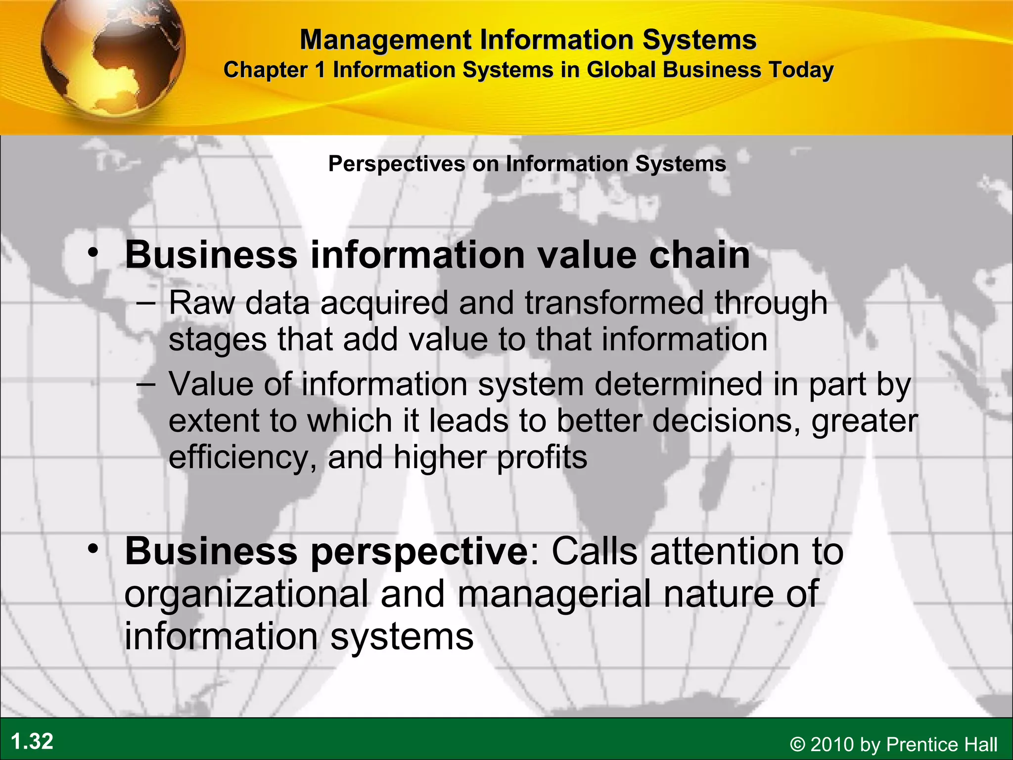 1.32 © 2010 by Prentice Hall
• Business information value chain
– Raw data acquired and transformed through
stages that add value to that information
– Value of information system determined in part by
extent to which it leads to better decisions, greater
efficiency, and higher profits
• Business perspective: Calls attention to
organizational and managerial nature of
information systems
Perspectives on Information Systems
Management Information SystemsManagement Information Systems
Chapter 1 Information Systems in Global Business TodayChapter 1 Information Systems in Global Business Today
 