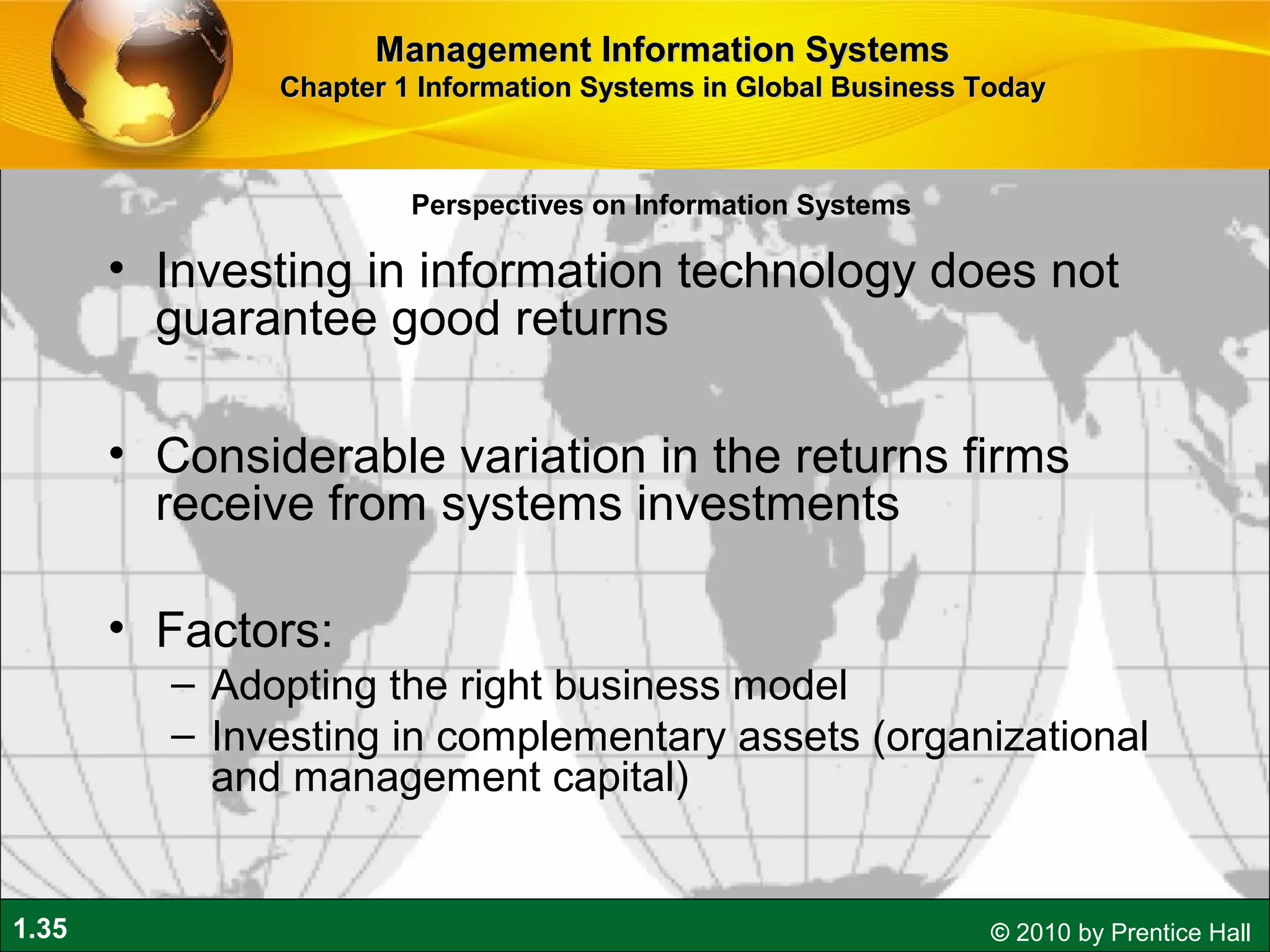 1.35 © 2010 by Prentice Hall
• Investing in information technology does not
guarantee good returns
• Considerable variation in the returns firms
receive from systems investments
• Factors:
– Adopting the right business model
– Investing in complementary assets (organizational
and management capital)
Perspectives on Information Systems
Management Information SystemsManagement Information Systems
Chapter 1 Information Systems in Global Business TodayChapter 1 Information Systems in Global Business Today
 