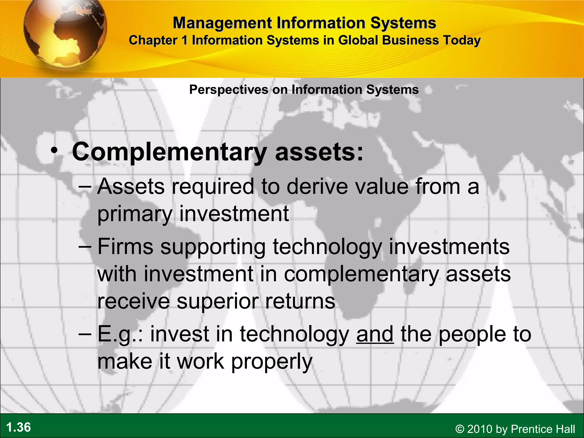 1.36 © 2010 by Prentice Hall
• Complementary assets:
– Assets required to derive value from a
primary investment
– Firms supporting technology investments
with investment in complementary assets
receive superior returns
– E.g.: invest in technology and the people to
make it work properly
Perspectives on Information Systems
Management Information SystemsManagement Information Systems
Chapter 1 Information Systems in Global Business TodayChapter 1 Information Systems in Global Business Today
 