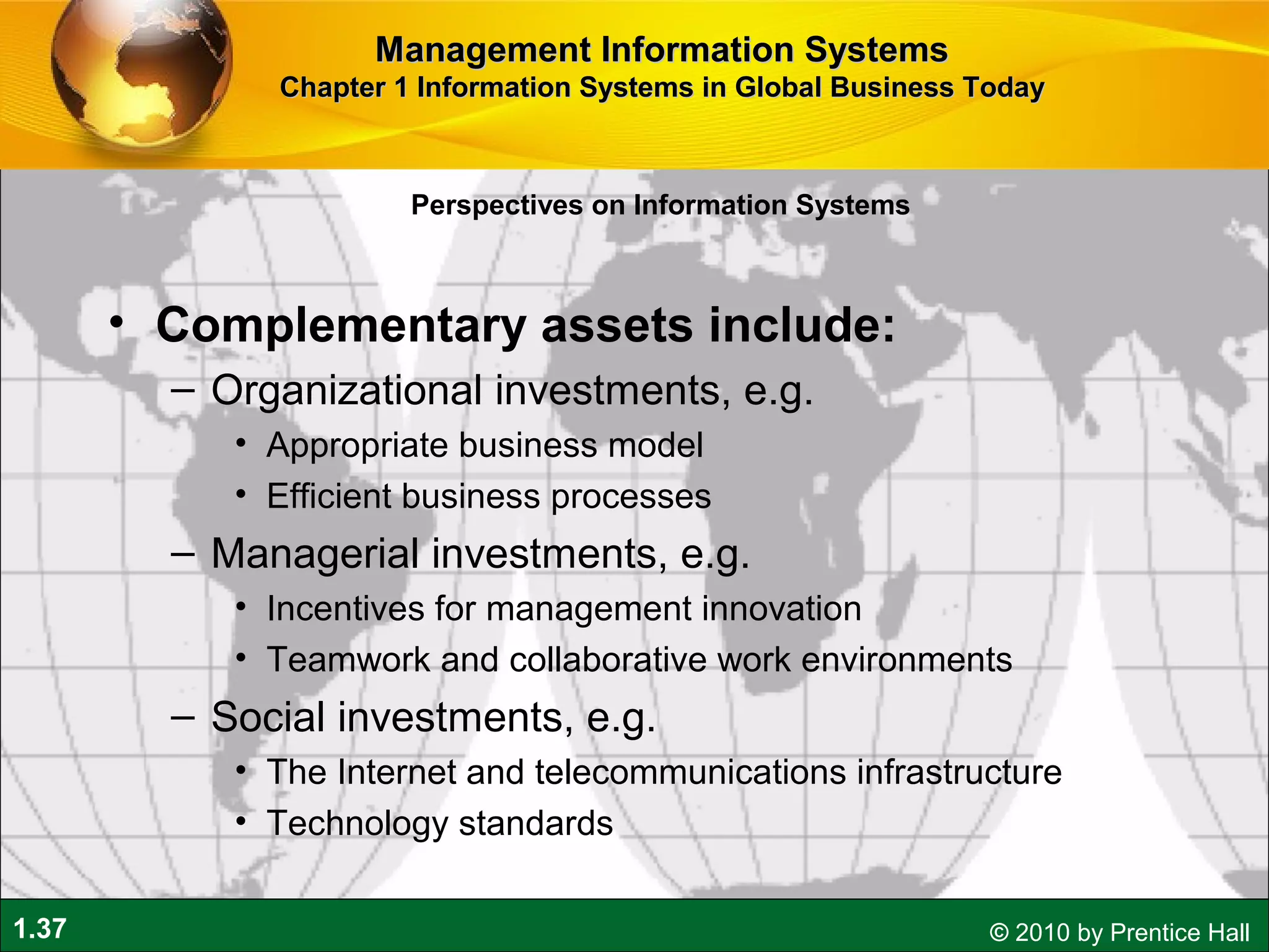 1.37 © 2010 by Prentice Hall
• Complementary assets include:
– Organizational investments, e.g.
• Appropriate business model
• Efficient business processes
– Managerial investments, e.g.
• Incentives for management innovation
• Teamwork and collaborative work environments
– Social investments, e.g.
• The Internet and telecommunications infrastructure
• Technology standards
Perspectives on Information Systems
Management Information SystemsManagement Information Systems
Chapter 1 Information Systems in Global Business TodayChapter 1 Information Systems in Global Business Today
 
