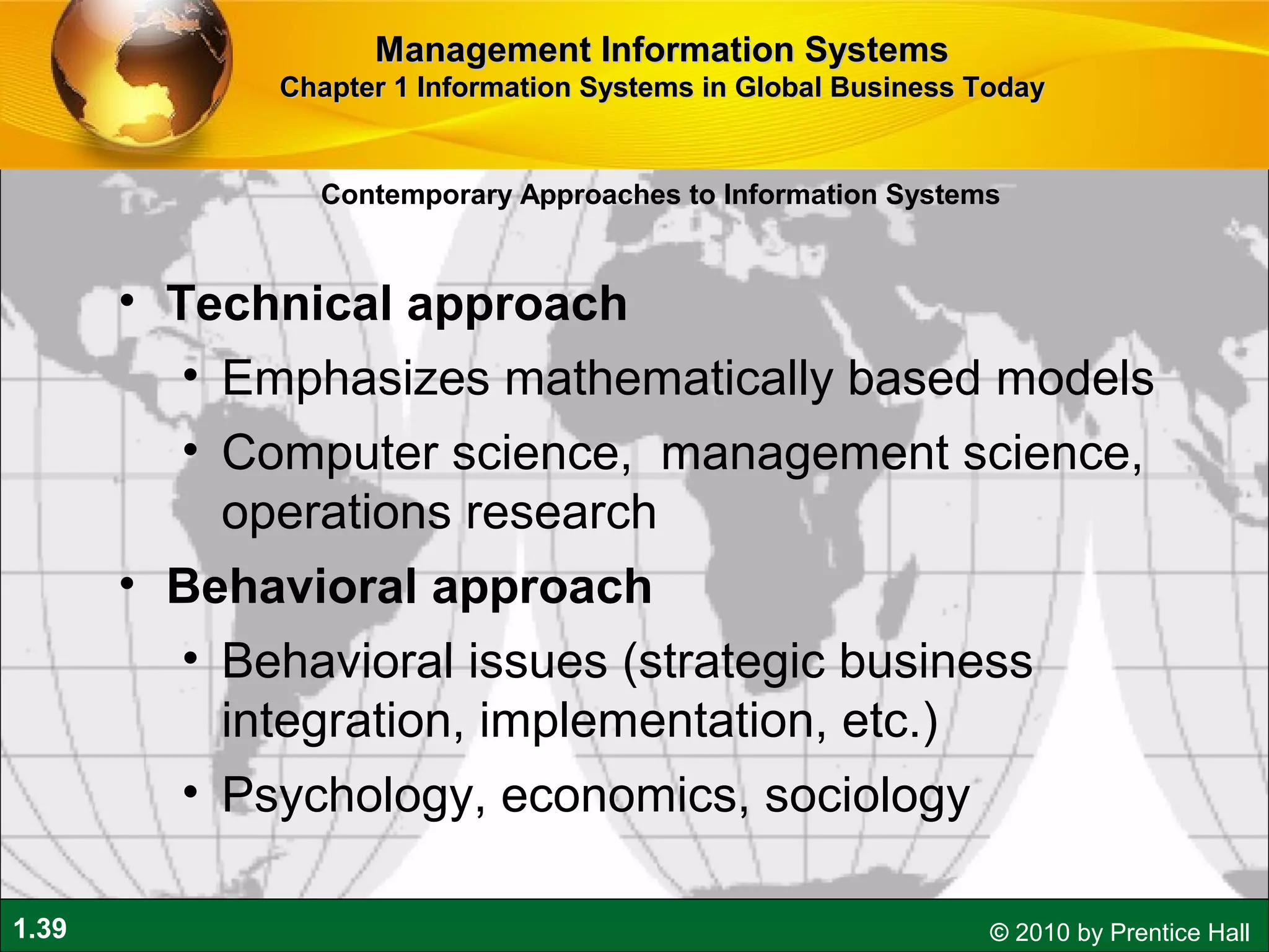 1.39 © 2010 by Prentice Hall
• Technical approach
• Emphasizes mathematically based models
• Computer science, management science,
operations research
• Behavioral approach
• Behavioral issues (strategic business
integration, implementation, etc.)
• Psychology, economics, sociology
Contemporary Approaches to Information Systems
Management Information SystemsManagement Information Systems
Chapter 1 Information Systems in Global Business TodayChapter 1 Information Systems in Global Business Today
 