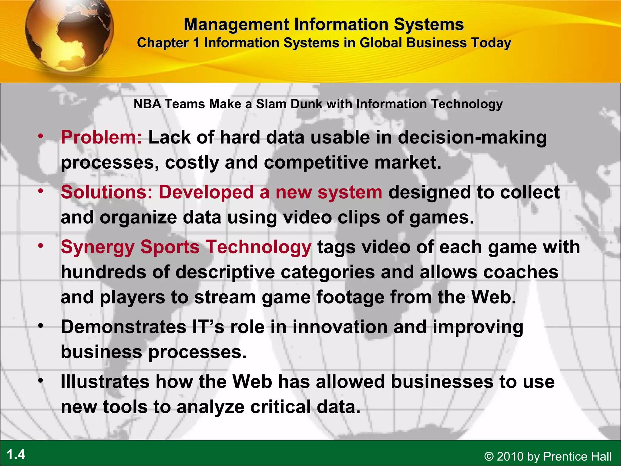 1.4 © 2010 by Prentice Hall
NBA Teams Make a Slam Dunk with Information Technology
• Problem: Lack of hard data usable in decision-making
processes, costly and competitive market.
• Solutions: Developed a new system designed to collect
and organize data using video clips of games.
• Synergy Sports Technology tags video of each game with
hundreds of descriptive categories and allows coaches
and players to stream game footage from the Web.
• Demonstrates IT’s role in innovation and improving
business processes.
• Illustrates how the Web has allowed businesses to use
new tools to analyze critical data.
Management Information SystemsManagement Information Systems
Chapter 1 Information Systems in Global Business TodayChapter 1 Information Systems in Global Business Today
 