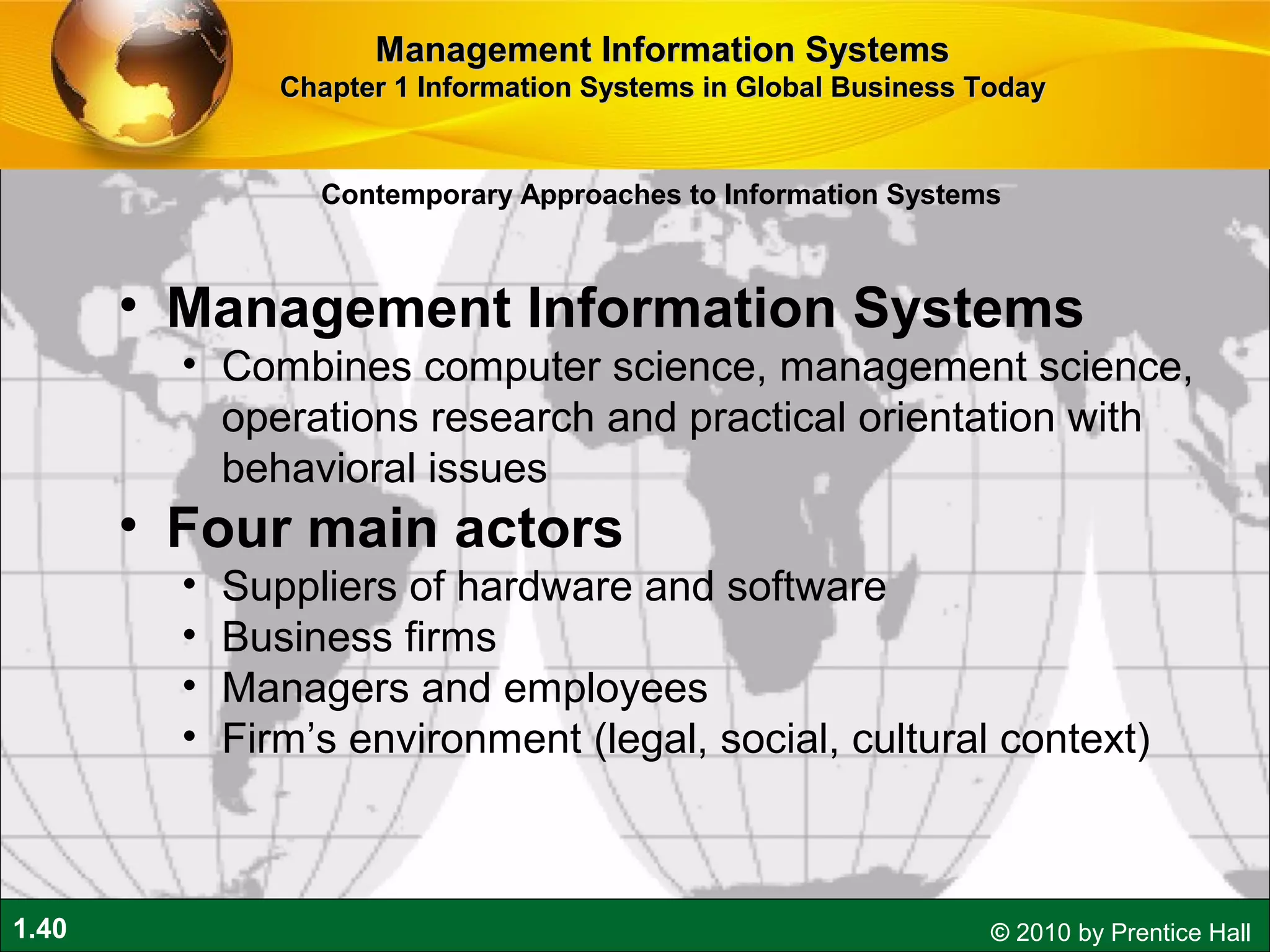 1.40 © 2010 by Prentice Hall
• Management Information Systems
• Combines computer science, management science,
operations research and practical orientation with
behavioral issues
• Four main actors
• Suppliers of hardware and software
• Business firms
• Managers and employees
• Firm’s environment (legal, social, cultural context)
Contemporary Approaches to Information Systems
Management Information SystemsManagement Information Systems
Chapter 1 Information Systems in Global Business TodayChapter 1 Information Systems in Global Business Today
 