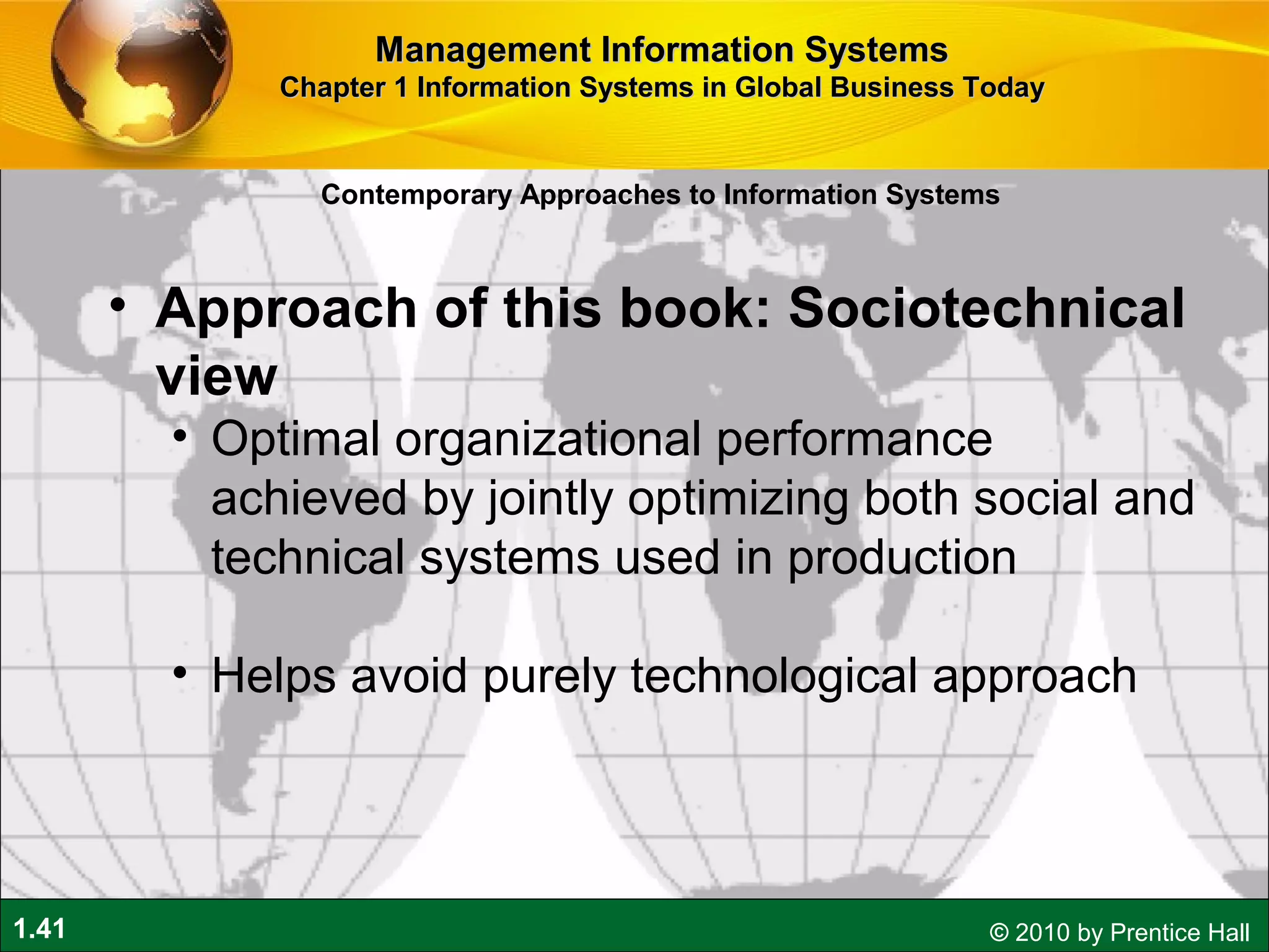 1.41 © 2010 by Prentice Hall
• Approach of this book: Sociotechnical
view
• Optimal organizational performance
achieved by jointly optimizing both social and
technical systems used in production
• Helps avoid purely technological approach
Contemporary Approaches to Information Systems
Management Information SystemsManagement Information Systems
Chapter 1 Information Systems in Global Business TodayChapter 1 Information Systems in Global Business Today
 