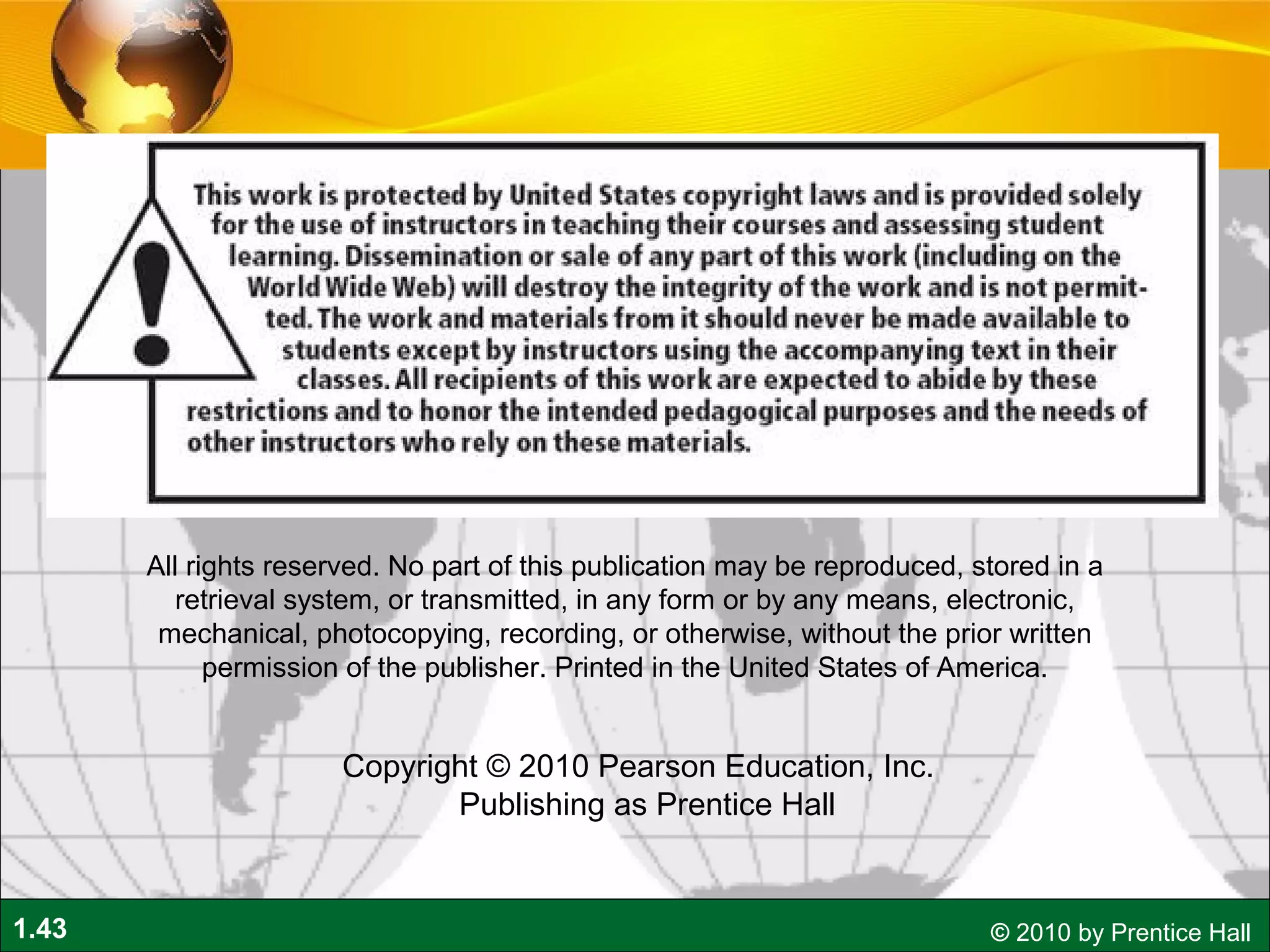 1.43 © 2010 by Prentice Hall
All rights reserved. No part of this publication may be reproduced, stored in a
retrieval system, or transmitted, in any form or by any means, electronic,
mechanical, photocopying, recording, or otherwise, without the prior written
permission of the publisher. Printed in the United States of America.
Copyright © 2010 Pearson Education, Inc.  
Publishing as Prentice Hall
 