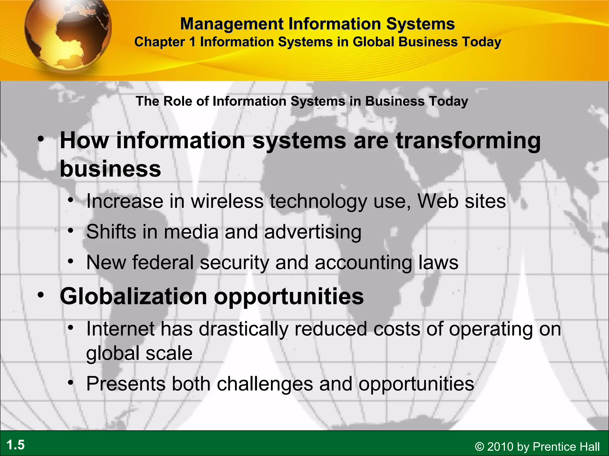 1.5 © 2010 by Prentice Hall
The Role of Information Systems in Business Today
• How information systems are transforming
business
• Increase in wireless technology use, Web sites
• Shifts in media and advertising
• New federal security and accounting laws
• Globalization opportunities
• Internet has drastically reduced costs of operating on
global scale
• Presents both challenges and opportunities
Management Information SystemsManagement Information Systems
Chapter 1 Information Systems in Global Business TodayChapter 1 Information Systems in Global Business Today
 