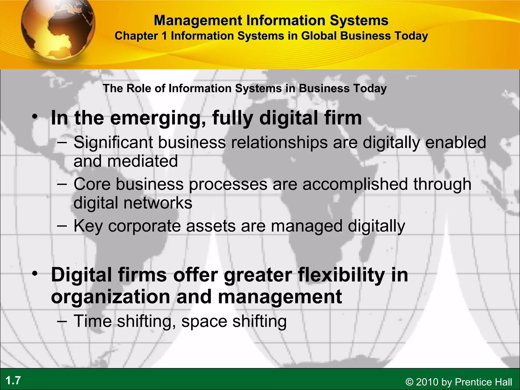 1.7 © 2010 by Prentice Hall
• In the emerging, fully digital firm
– Significant business relationships are digitally enabled
and mediated
– Core business processes are accomplished through
digital networks
– Key corporate assets are managed digitally
• Digital firms offer greater flexibility in
organization and management
– Time shifting, space shifting
Management Information SystemsManagement Information Systems
Chapter 1 Information Systems in Global Business TodayChapter 1 Information Systems in Global Business Today
The Role of Information Systems in Business Today
 