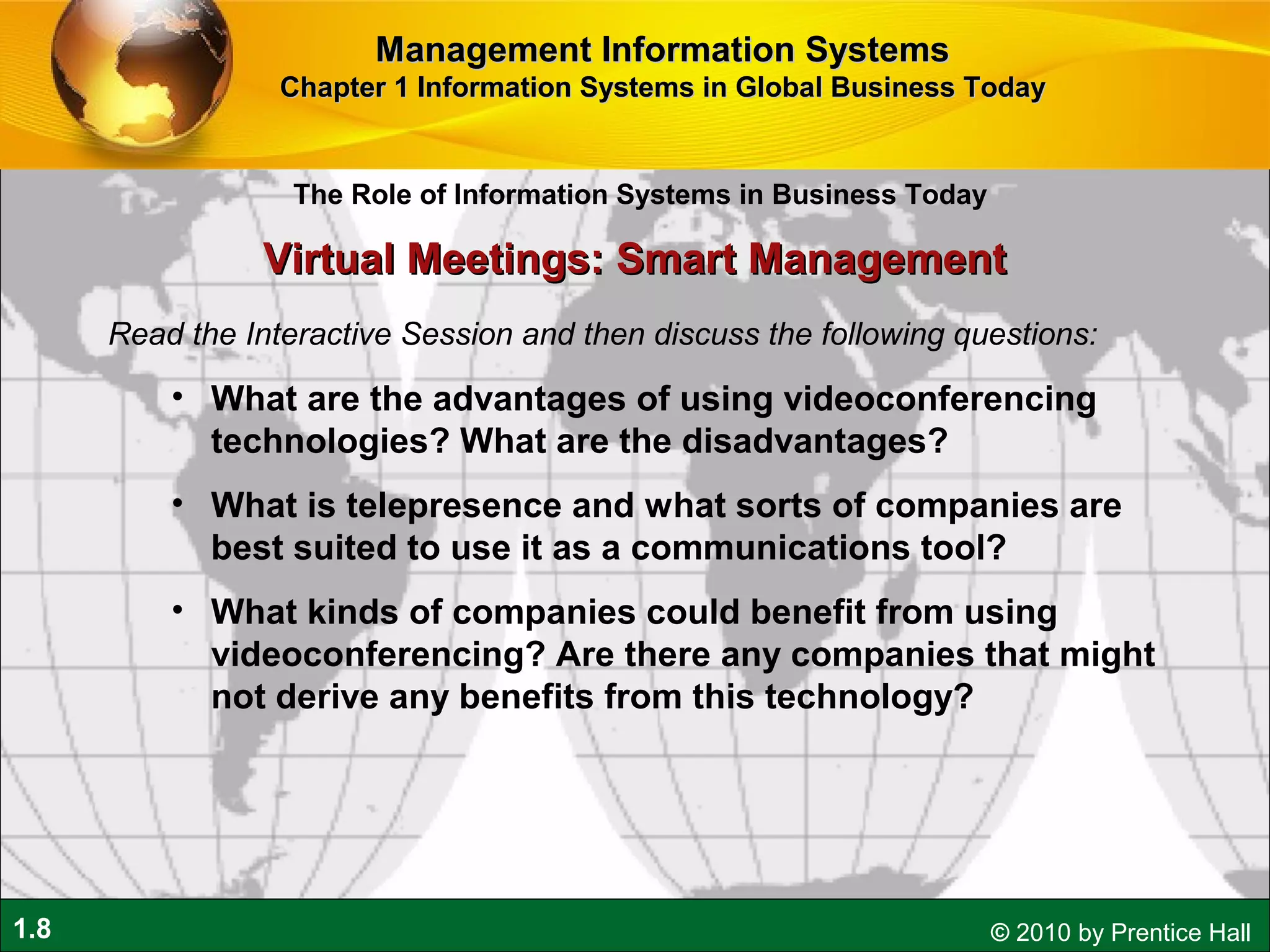 1.8 © 2010 by Prentice Hall
Read the Interactive Session and then discuss the following questions:
• What are the advantages of using videoconferencing
technologies? What are the disadvantages?
• What is telepresence and what sorts of companies are
best suited to use it as a communications tool?
• What kinds of companies could benefit from using
videoconferencing? Are there any companies that might
not derive any benefits from this technology?
Virtual Meetings: Smart ManagementVirtual Meetings: Smart Management
The Role of Information Systems in Business Today
Management Information SystemsManagement Information Systems
Chapter 1 Information Systems in Global Business TodayChapter 1 Information Systems in Global Business Today
 