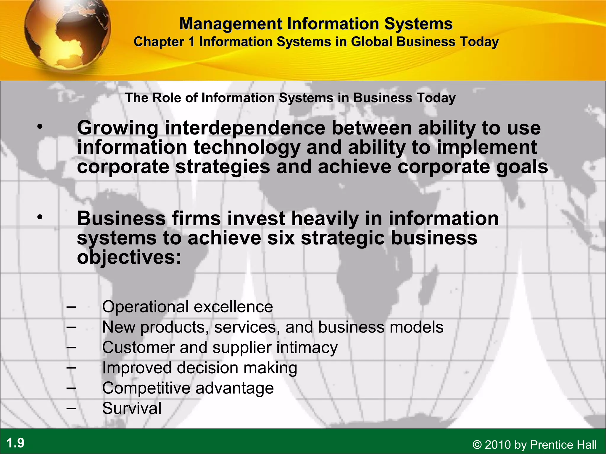 1.9 © 2010 by Prentice Hall
• Growing interdependence between ability to use
information technology and ability to implement
corporate strategies and achieve corporate goals
• Business firms invest heavily in information
systems to achieve six strategic business
objectives:
– Operational excellence
– New products, services, and business models
– Customer and supplier intimacy
– Improved decision making
– Competitive advantage
– Survival
Management Information SystemsManagement Information Systems
Chapter 1 Information Systems in Global Business TodayChapter 1 Information Systems in Global Business Today
The Role of Information Systems in Business Today
 