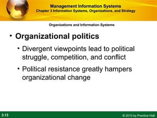 3.13 © 2010 by Prentice Hall
Organizations and Information Systems
• Organizational politics
• Divergent viewpoints lead to political
struggle, competition, and conflict
• Political resistance greatly hampers
organizational change
Management Information SystemsManagement Information Systems
Chapter 3 Information Systems, Organizations, and StrategyChapter 3 Information Systems, Organizations, and Strategy
 