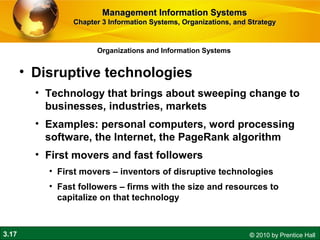 3.17 © 2010 by Prentice Hall
Organizations and Information Systems
• Disruptive technologies
• Technology that brings about sweeping change to
businesses, industries, markets
• Examples: personal computers, word processing
software, the Internet, the PageRank algorithm
• First movers and fast followers
• First movers – inventors of disruptive technologies
• Fast followers – firms with the size and resources to
capitalize on that technology
Management Information SystemsManagement Information Systems
Chapter 3 Information Systems, Organizations, and StrategyChapter 3 Information Systems, Organizations, and Strategy
 