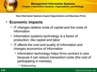 3.20 © 2010 by Prentice Hall
How Information Systems Impact Organizations and Business Firms
Management Information SystemsManagement Information Systems
Chapter 3 Information Systems, Organizations, and StrategyChapter 3 Information Systems, Organizations, and Strategy
• Economic impacts
• IT changes relative costs of capital and the costs of
information
• Information systems technology is a factor of
production, like capital and labor
• IT affects the cost and quality of information and
changes economics of information
• Information technology helps firms contract in size
because it can reduce transaction costs (the cost of
participating in markets)
• Outsourcing
 